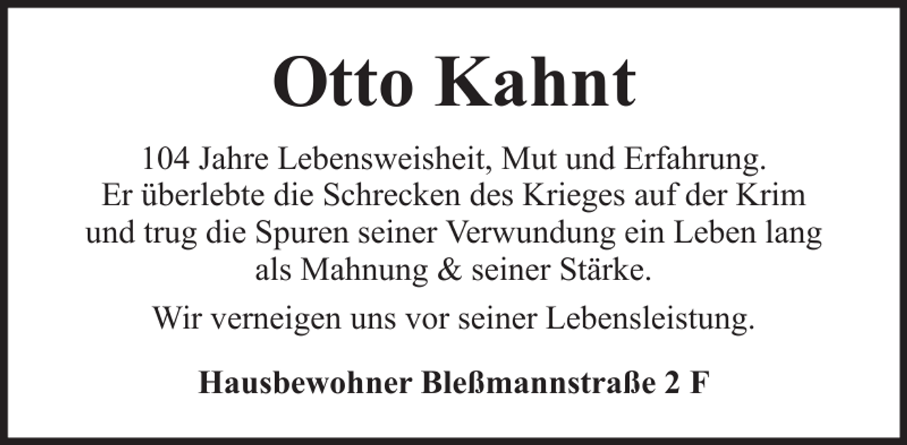 <p>Otto Kahnt<br />104 Jahre Lebensweisheit, Mut und Erfahrung.<br />Er überlebte die Schrecken des Krieges auf der Krim<br />und trug die Spuren seiner Verwundung ein Leben lang<br />als Mahnung &amp; seiner Stärke.<br />Wir verneigen uns vor seiner Lebensleistung.<br />Hausbewohner Bleßmannstraße 2 F</p>