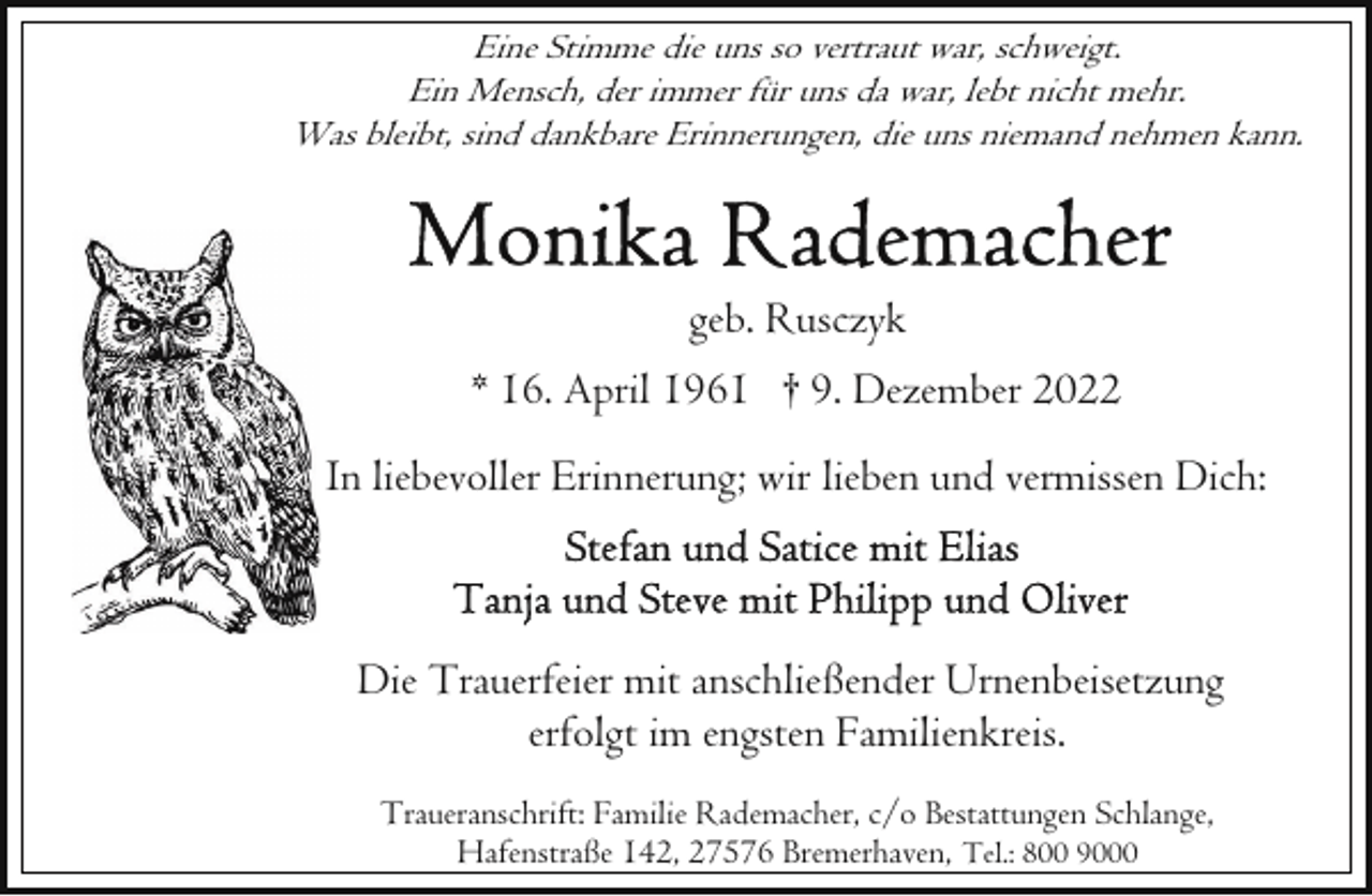 <p>Eine Stimme die uns so vertraut war, schweigt.<br />Ein Mensch, der immer für uns da war, lebt nicht mehr.<br />Was bleibt, sind dankbare Erinnerungen, die uns niemand nehmen kann.</p><p>geb. Rusczyk<br />* 16. April 1961 † 9. Dezember 2022<br />In liebevoller Erinnerung; wir lieben und vermissen Dich:</p><p>Die Trauerfeier mit anschließender Urnenbeisetzung<br />erfolgt im engsten Familienkreis.<br />Traueranschrift: Familie Rademacher, c/o Bestattungen Schlange,<br />Hafenstraße 142, 27576 Bremerhaven, Tel.: 800 9000</p>