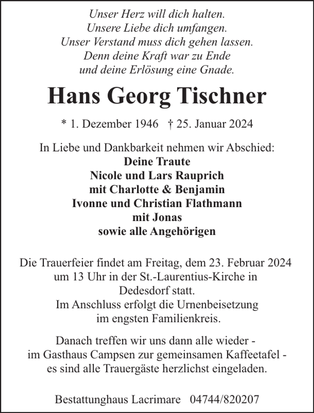 <p>Unser Herz will dich halten.<br />Unsere Liebe dich umfangen.<br />Unser Verstand muss dich gehen lassen.<br />Denn deine Kraft war zu Ende<br />und deine Erlösung eine Gnade.</p><p>Hans Georg Tischner<br />* 1. Dezember 1946 † 25. Januar 2024<br />In Liebe und Dankbarkeit nehmen wir Abschied:<br />Deine Traute<br />Nicole und Lars Rauprich<br />mit Charlotte &amp; Benjamin<br />Ivonne und Christian Flathmann<br />mit Jonas<br />sowie alle Angehörigen<br />Die Trauerfeier findet am Freitag, dem 23. Februar 2024<br />um 13 Uhr in der St.-Laurentius-Kirche in<br />Dedesdorf statt.<br />Im Anschluss erfolgt die Urnenbeisetzung<br />im engsten Familienkreis.<br />Danach treffen wir uns dann alle wieder im Gasthaus Campsen zur gemeinsamen Kaffeetafel es sind alle Trauergäste herzlichst eingeladen.<br />Bestattunghaus Lacrimare 04744/820207</p>