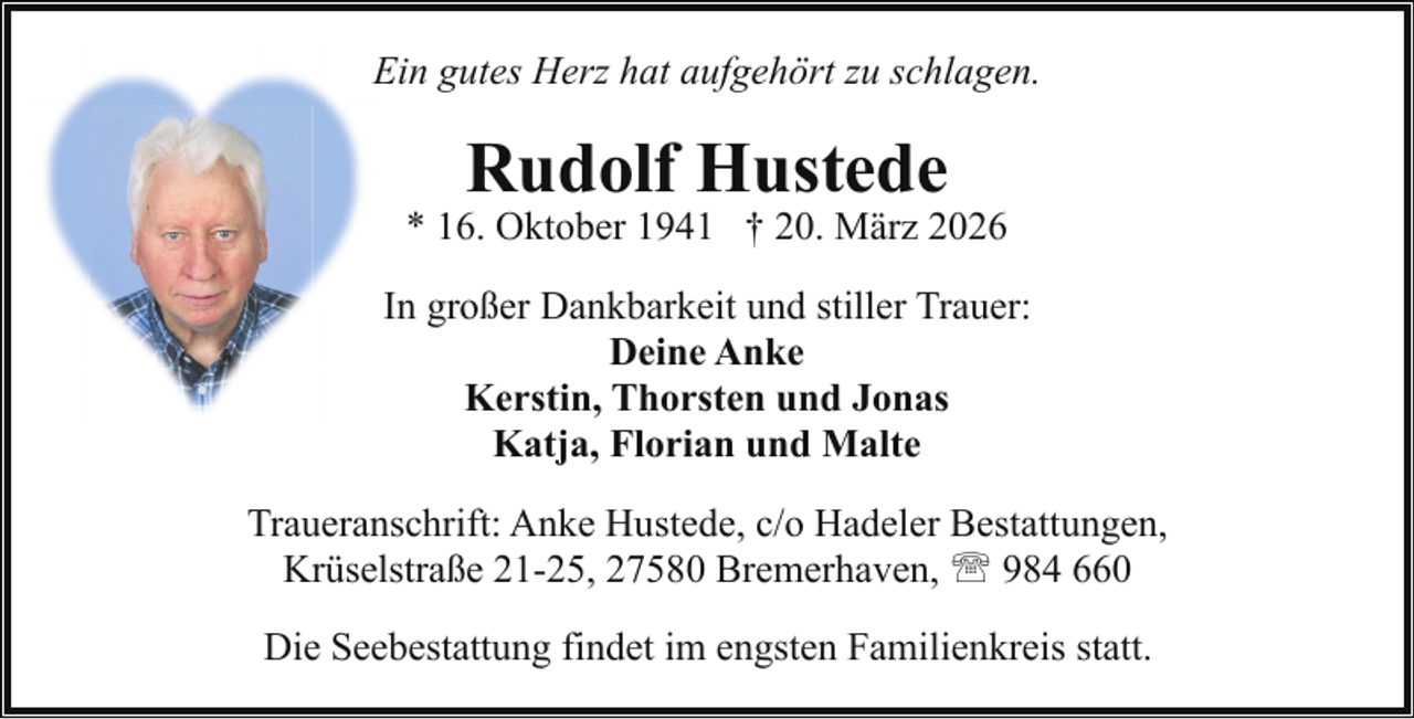 <p>Ein gutes Herz hat aufgehört zu schlagen.</p><p>Rudolf Hustede</p><p>* 16. Oktober 1941 † 20. März 2026<br />In großer Dankbarkeit und stiller Trauer:<br />Deine Anke<br />Kerstin, Thorsten und Jonas<br />Katja, Florian und Malte<br />Traueranschrift: Anke Hustede, c/o Hadeler Bestattungen,<br />Krüselstraße 21-25, 27580 Bremerhaven, ' 984 660<br />Die Seebestattung findet im engsten Familienkreis statt.</p>