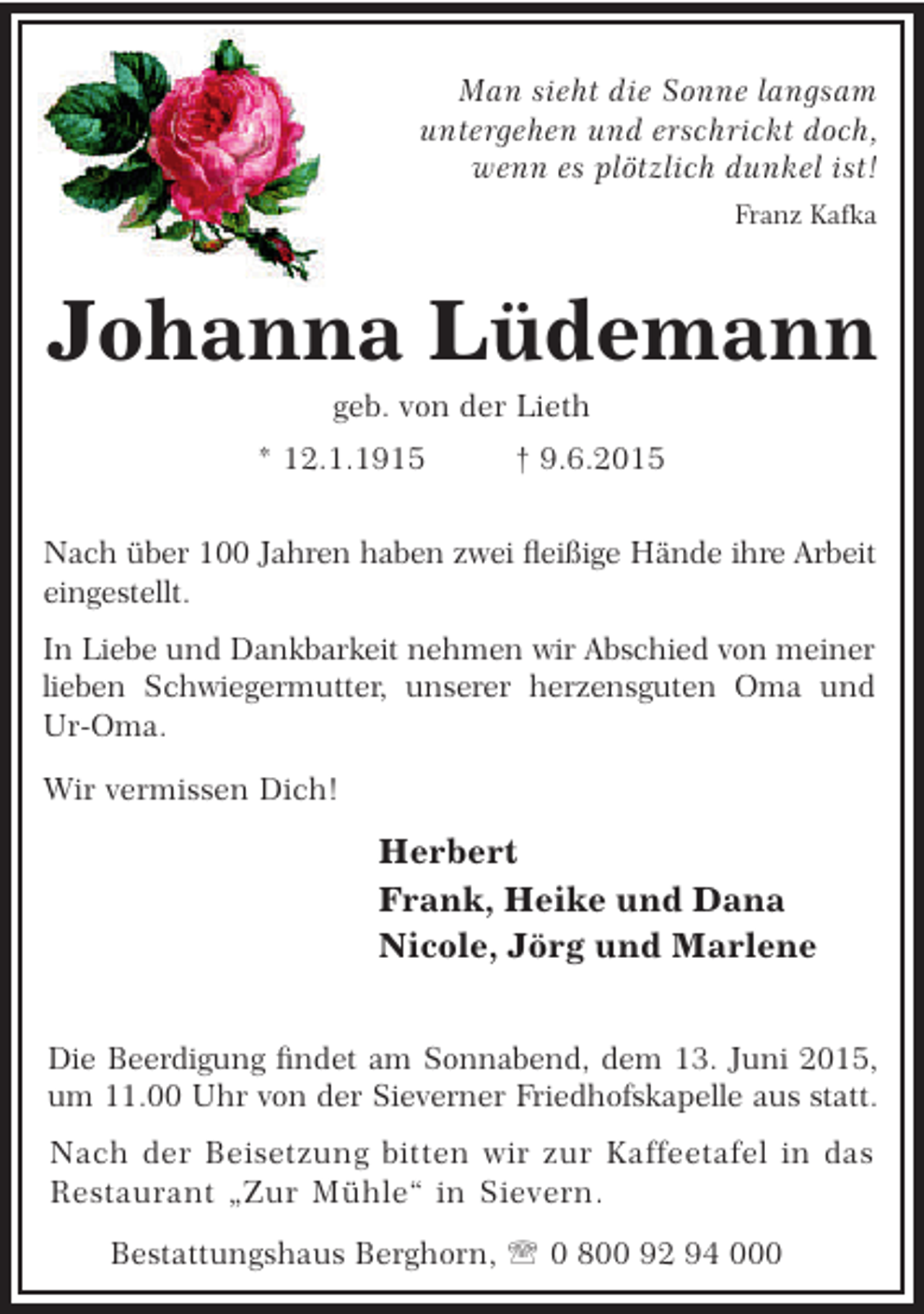 <p>Man sieht die Sonne langsam<br />untergehen und erschrickt doch,<br />wenn es plötzlich dunkel ist!<br />Franz Kafka</p><p>Johanna Lüdemann<br />geb. von der Lieth</p><p>* 12.1.1915</p><p>† 9.6.2015</p><p>Nach über 100 Jahren haben zwei eißige Hände ihre Arbeit<br />eingestellt.<br />In Liebe und Dankbarkeit nehmen wir Abschied von meiner<br />lieben Schwiegermutter, unserer herzensguten Oma und<br />Ur-Oma.<br />Wir vermissen Dich!</p><p>Herbert<br />Frank, Heike und Dana<br />Nicole, Jörg und Marlene<br />Die Beerdigung ndet am Sonnabend, dem 13. Juni 2015,<br />um 11.00 Uhr von der Sieverner Friedhofskapelle aus statt.<br />Nach der Beisetzung bitten wir zur Kaffeetafel in das<br />Restaurant „Zur Mühle“ in Sievern.<br />Bestattungshaus Berghorn, ' 0 800 92 94 000</p>