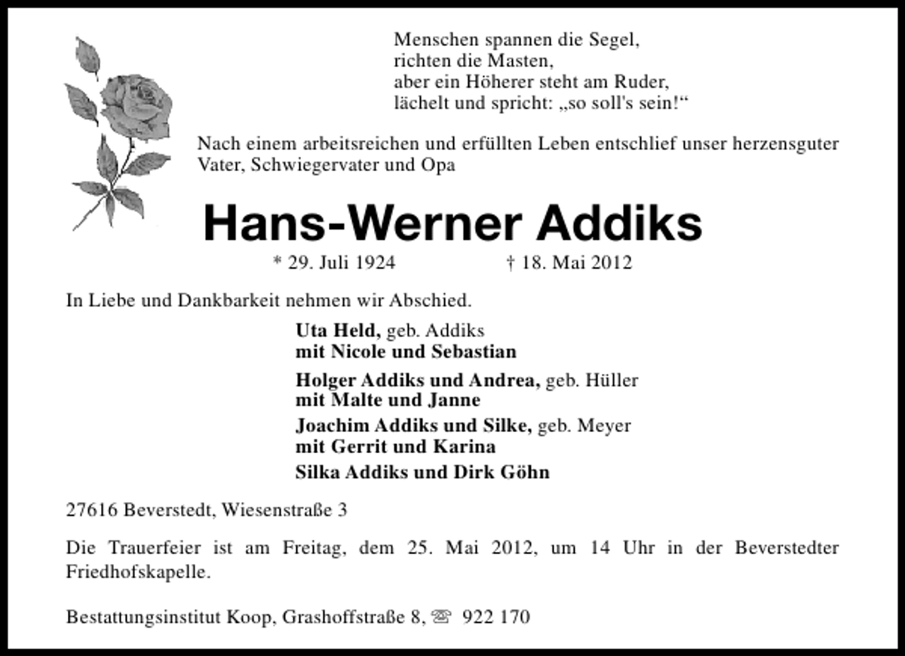 <p>Menschen spannen die Segel,<br />richten die Masten,<br />aber ein Höherer steht am Ruder,<br />lächelt und spricht: „so soll's sein!“<br />Nach einem arbeitsreichen und erfüllten Leben entschlief unser herzensguter<br />Vater, Schwiegervater und Opa</p><p>Hans-Werner Addiks<br />* 29. Juli 1924</p><p>† 18. Mai 2012</p><p>In Liebe und Dankbarkeit nehmen wir Abschied.<br />Uta Held, geb. Addiks<br />mit Nicole und Sebastian<br />Holger Addiks und Andrea, geb. Hüller<br />mit Malte und Janne<br />Joachim Addiks und Silke, geb. Meyer<br />mit Gerrit und Karina<br />Silka Addiks und Dirk Göhn<br />27616 Beverstedt, Wiesenstraße 3<br />Die Trauerfeier ist am Freitag, dem 25. Mai 2012, um 14 Uhr in der Beverstedter<br />Friedhofskapelle.<br />Bestattungsinstitut Koop, Grashoffstraße 8, s 922 170</p>