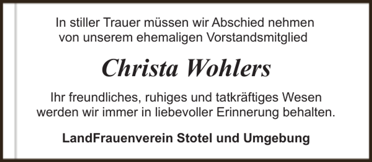<p>In stiller Trauer müssen wir Abschied nehmen<br />von unserem ehemaligen Vorstandsmitglied</p><p>Christa Wohlers<br />Ihr freundliches, ruhiges und tatkräftiges Wesen<br />werden wir immer in liebevoller Erinnerung behalten.<br />LandFrauenverein Stotel und Umgebung</p>