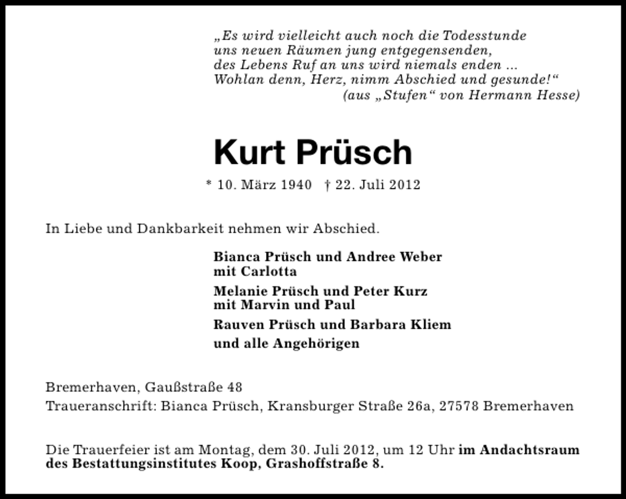 <p>„Es wird vielleicht auch noch die Todesstunde<br />uns neuen Räumen jung entgegensenden,<br />des Lebens Ruf an uns wird niemals enden ...<br />Wohlan denn, Herz, nimm Abschied und gesunde!“<br />(aus „Stufen“ von Hermann Hesse)</p><p>Kurt Prüsch</p><p>* 10. März 1940 † 22. Juli 2012<br />In Liebe und Dankbarkeit nehmen wir Abschied.<br />Bianca Prüsch und Andree Weber<br />mit Carlotta<br />Melanie Prüsch und Peter Kurz<br />mit Marvin und Paul<br />Rauven Prüsch und Barbara Kliem<br />und alle Angehörigen<br />Bremerhaven, Gaußstraße 48<br />Traueranschrift: Bianca Prüsch, Kransburger Straße 26a, 27578 Bremerhaven<br />Die Trauerfeier ist am Montag, dem 30. Juli 2012, um 12 Uhr im Andachtsraum<br />des Bestattungsinstitutes Koop, Grashoffstraße 8.</p>