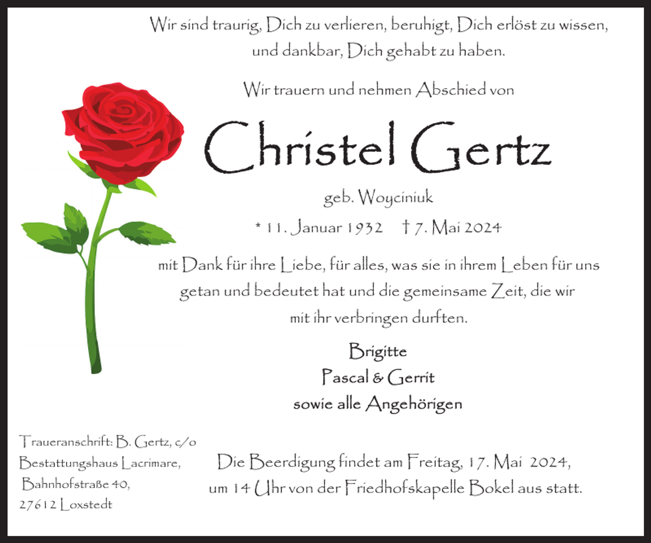 <p>Wir sind traurig, Dich zu verlieren, beruhigt, Dich erlöst zu wissen,<br />und dankbar, Dich gehabt zu haben.<br />Wir trauern und nehmen Abschied von</p><p>geb. Woyciniuk<br />* 11. Januar 1932</p><p>† 7. Mai 2024</p><p>mit Dank für ihre Liebe, für alles, was sie in ihrem Leben für uns<br />getan und bedeutet hat und die gemeinsame Zeit, die wir<br />mit ihr verbringen durften.</p><p>Traueranschrift: B. Gertz, c/o<br />Bestattungshaus Lacrimare,<br />Bahnhofstraße 40,<br />27612 Loxstedt</p><p>Die Beerdigung findet am Freitag, 17. Mai 2024,<br />um 14 Uhr von der Friedhofskapelle Bokel aus statt.</p>