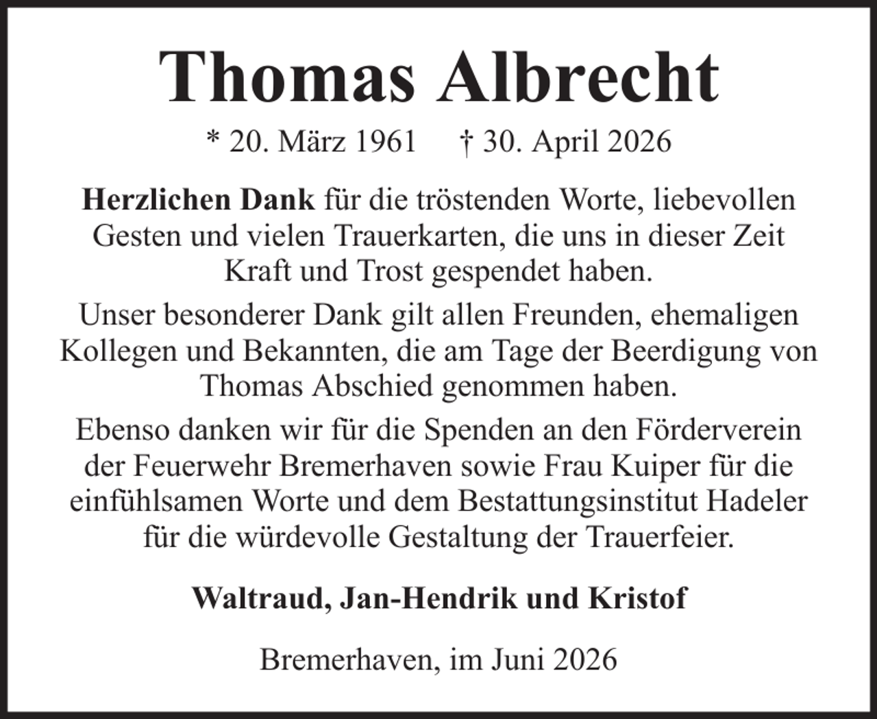 <p>Thomas Albrecht<br />* 20. März 1961</p><p>† 30. April 2026</p><p>Herzlichen Dank für die tröstenden Worte, liebevollen<br />Gesten und vielen Trauerkarten, die uns in dieser Zeit<br />Kraft und Trost gespendet haben.<br />Unser besonderer Dank gilt allen Freunden, ehemaligen<br />Kollegen und Bekannten, die am Tage der Beerdigung von<br />Thomas Abschied genommen haben.<br />Ebenso danken wir für die Spenden an den Förderverein<br />der Feuerwehr Bremerhaven sowie Frau Kuiper für die<br />einfühlsamen Worte und dem Bestattungsinstitut Hadeler<br />für die würdevolle Gestaltung der Trauerfeier.<br />Waltraud, Jan-Hendrik und Kristof<br />Bremerhaven, im Juni 2026</p>