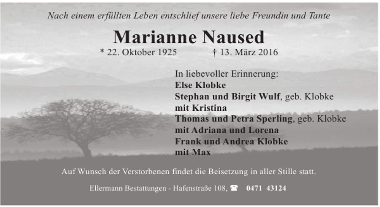 <p>Nach einem erfüllten Leben entschlief unsere liebe Freundin und Tante</p><p>Marianne Naused</p><p>* 22. Oktober 1925</p><p>† 13. März 2016</p><p>In liebevoller Erinnerung:<br />Else Klobke<br />Stephan und Birgit Wulf, geb. Klobke<br />mit Kristina<br />Thomas und Petra Sperling, geb. Klobke<br />mit Adriana und Lorena<br />Frank und Andrea Klobke<br />mit Max<br />Auf Wunsch der Verstorbenen findet die Beisetzung in aller Stille statt.<br />Ellermann Bestattungen - Hafenstraße 108,</p><p>0471 43124</p>