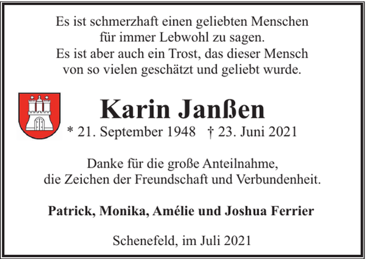 <p>Es ist schmerzhaft einen geliebten Menschen<br />für immer Lebwohl zu sagen.<br />Es ist aber auch ein Trost, das dieser Mensch<br />von so vielen geschätzt und geliebt wurde.</p><p>Karin Janßen</p><p>* 21. September 1948 † 23. Juni 2021<br />Danke für die große Anteilnahme,<br />die Zeichen der Freundschaft und Verbundenheit.<br />Patrick, Monika, Amélie und Joshua Ferrier<br />Schenefeld, im Juli 2021</p>