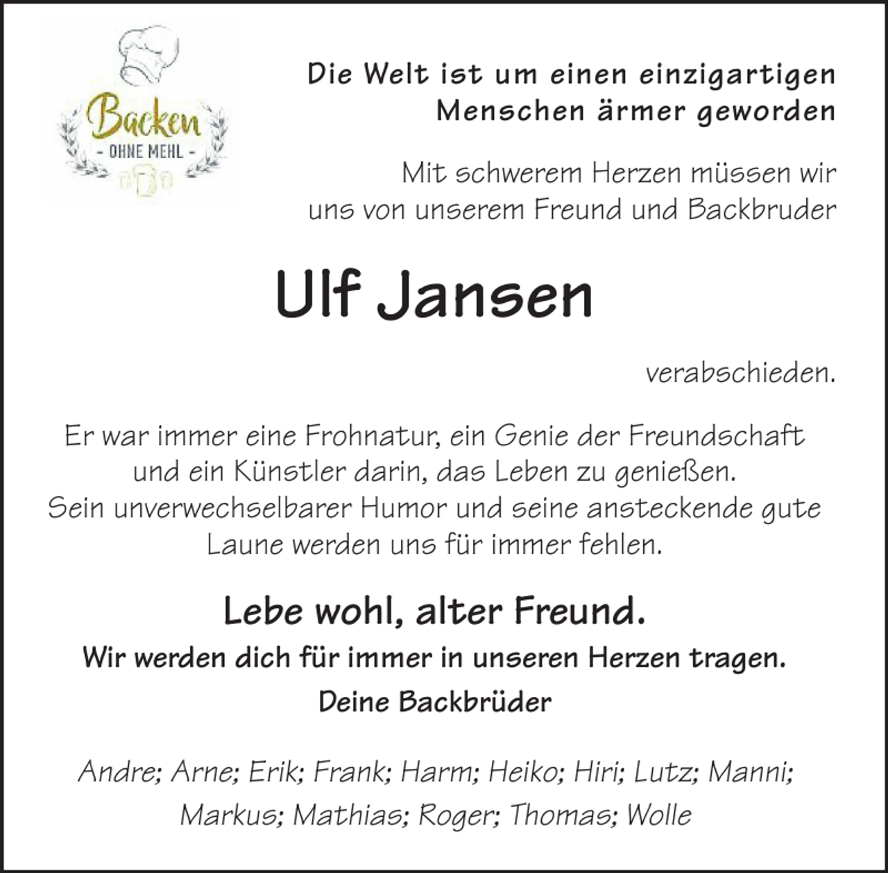 <p>Die Welt ist um einen einzigartigen<br />Menschen ärmer geworden<br />Mit schwerem Herzen müssen wir<br />uns von unserem Freund und Backbruder</p><p>Ulf Jansen<br />verabschieden.<br />Er war immer eine Frohnatur, ein Genie der Freundschaft<br />und ein Künstler darin, das Leben zu genießen.<br />Sein unverwechselbarer Humor und seine ansteckende gute<br />Laune werden uns für immer fehlen.</p><p>Lebe wohl, alter Freund.</p><p>Wir werden dich für immer in unseren Herzen tragen.<br />Deine Backbrüder<br />Andre; Arne; Erik; Frank; Harm; Heiko; Hiri; Lutz; Manni;<br />Markus; Mathias; Roger; Thomas; Wolle</p>