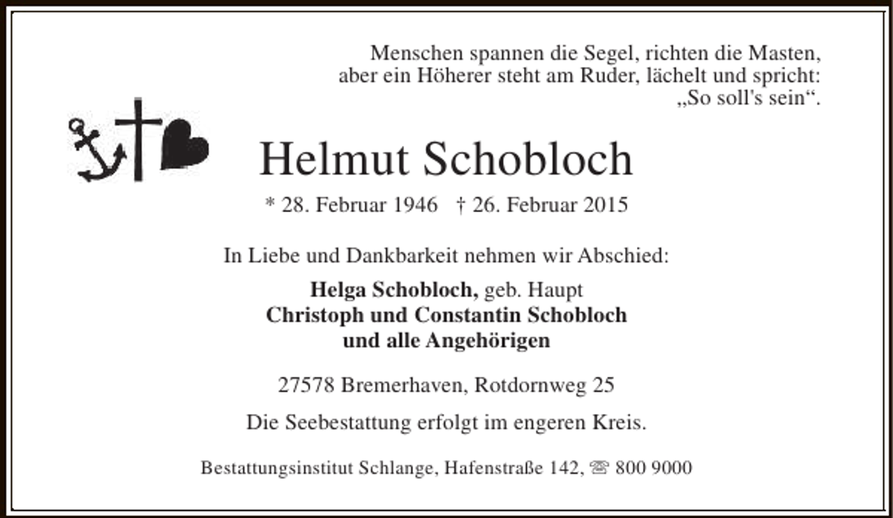 <p>Menschen spannen die Segel, richten die Masten,<br />aber ein Höherer steht am Ruder, lächelt und spricht:<br />„So soll's sein“.</p><p>Helmut Schobloch<br />* 28. Februar 1946 † 26. Februar 2015</p><p>In Liebe und Dankbarkeit nehmen wir Abschied:<br />Helga Schobloch, geb. Haupt<br />Christoph und Constantin Schobloch<br />und alle Angehörigen<br />27578 Bremerhaven, Rotdornweg 25<br />Die Seebestattung erfolgt im engeren Kreis.<br />Bestattungsinstitut Schlange, Hafenstraße 142, s 800 9000</p>