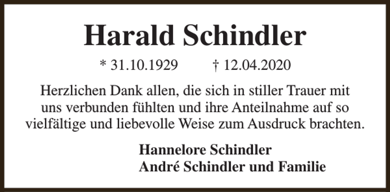 <p>Harald Schindler<br />* 31.10.1929</p><p>† 12.04.2020</p><p>Herzlichen Dank allen, die sich in stiller Trauer mit<br />uns verbunden fühlten und ihre Anteilnahme auf so<br />vielfältige und liebevolle Weise zum Ausdruck brachten.<br />Hannelore Schindler<br />André Schindler und Familie</p>