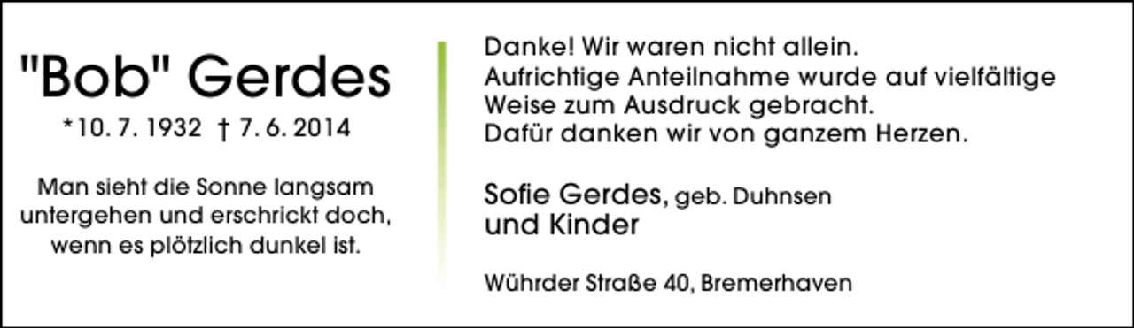 <p>"Bob" Gerdes</p><p>Danke! Wir waren nicht allein.<br />Aufrichtige Anteilnahme wurde auf vielfältige<br />Weise zum Ausdruck gebracht.<br />Dafür danken wir von ganzem Herzen.</p><p>Man sieht die Sonne langsam<br />untergehen und erschrickt doch,<br />wenn es plötzlich dunkel ist.</p><p>Sofie Gerdes, geb. Duhnsen<br />und Kinder</p><p>*10. 7. 1932 † 7. 6. 2014</p><p>Wührder Straße 40, Bremerhaven</p>