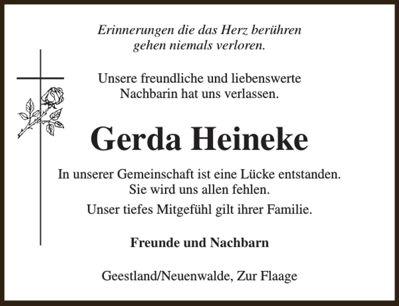 <p>Erinnerungen die das Herz berühren<br />gehen niemals verloren.<br />Unsere freundliche und liebenswerte<br />Nachbarin hat uns verlassen.</p><p>Gerda Heineke<br />In unserer Gemeinschaft ist eine Lücke entstanden.<br />Sie wird uns allen fehlen.<br />Unser tiefes Mitgefühl gilt ihrer Familie.<br />Freunde und Nachbarn<br />Geestland/Neuenwalde, Zur Flaage</p>