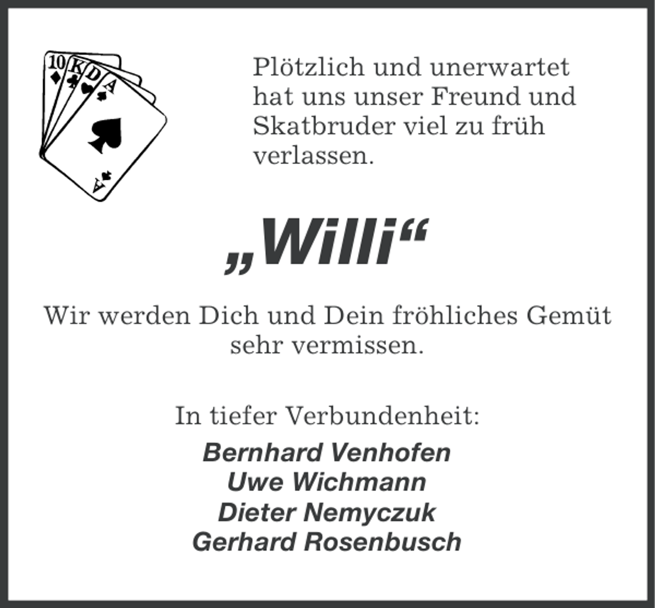 <p>Plötzlich und unerwartet<br />hat uns unser Freund und<br />Skatbruder viel zu früh<br />verlassen.</p><p>„Willi“<br />Wir werden Dich und Dein fröhliches Gemüt<br />sehr vermissen.<br />In tiefer Verbundenheit:<br />Bernhard Venhofen<br />Uwe Wichmann<br />Dieter Nemyczuk<br />Gerhard Rosenbusch</p>