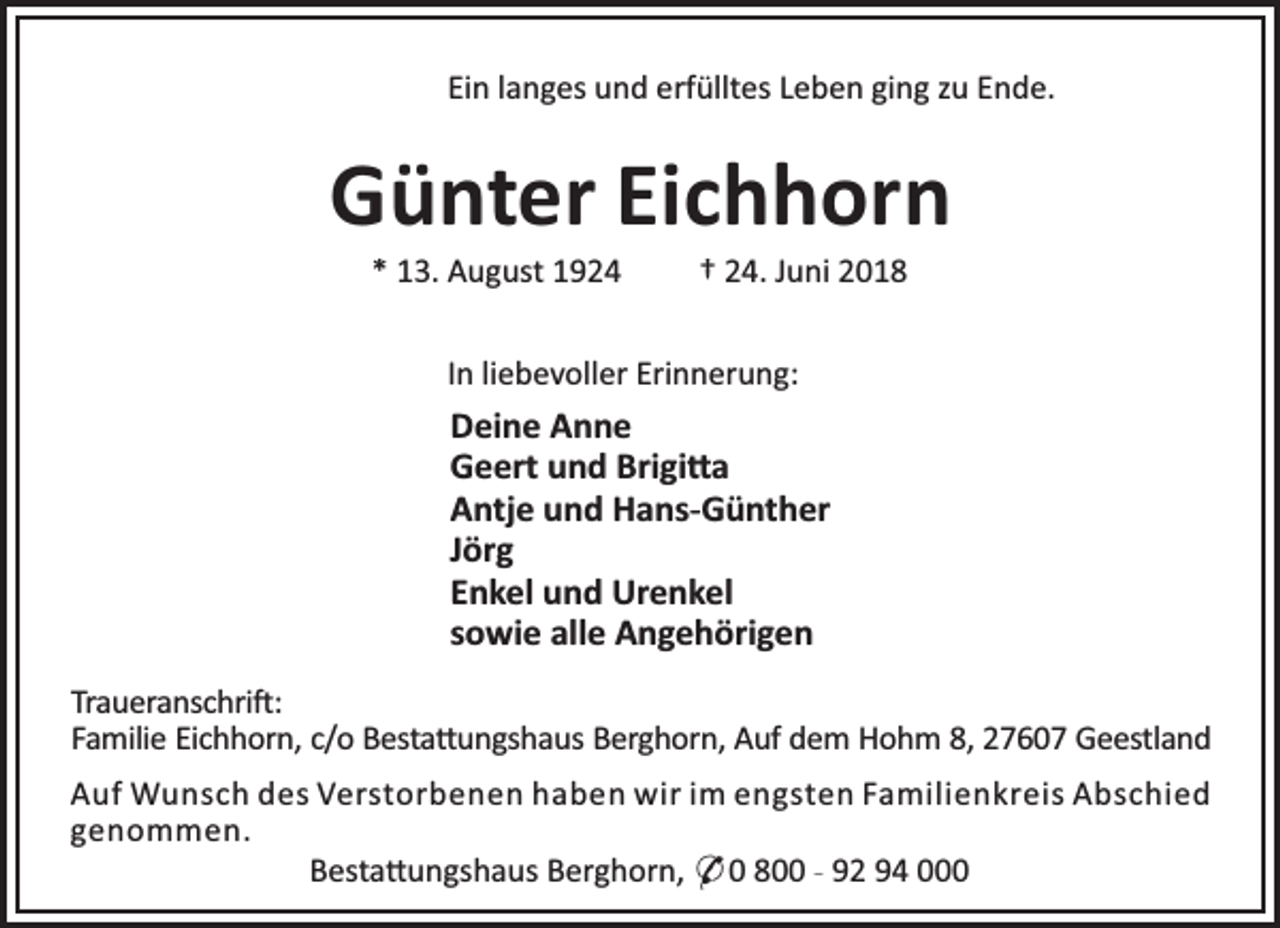 <p>Ein langes und erfülltes Leben ging zu Ende.</p><p>Günter Eichhorn<br />* 13. August 1924</p><p>† 24. Juni 2018</p><p>In liebevoller Erinnerung:</p><p>Deine Anne<br />Geert und Brigi a<br />Antje und Hans-Günther<br />Jörg<br />Enkel und Urenkel<br />sowie alle Angehörigen<br />Traueranschri :<br />Familie Eichhorn, c/o Besta ungshaus Berghorn, Auf dem Hohm 8, 27607 Geestland<br />Auf Wunsch des Verstorbenen haben wir im engsten Familienkreis Abschied<br />genommen.<br />Besta ungshaus Berghorn, * 0 800 - 92 94 000</p>