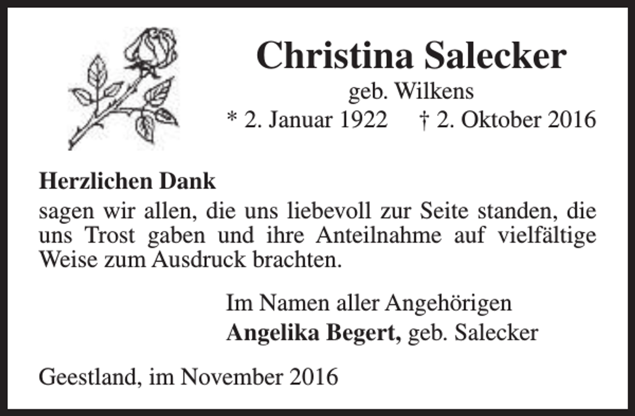 <p>Christina Salecker</p><p>geb. Wilkens<br />* 2. Januar 1922 † 2. Oktober 2016<br />Herzlichen Dank<br />sagen wir allen, die uns liebevoll zur Seite standen, die<br />uns Trost gaben und ihre Anteilnahme auf vielfältige<br />Weise zum Ausdruck brachten.<br />Im Namen aller Angehörigen<br />Angelika Begert, geb. Salecker<br />Geestland, im November 2016</p>