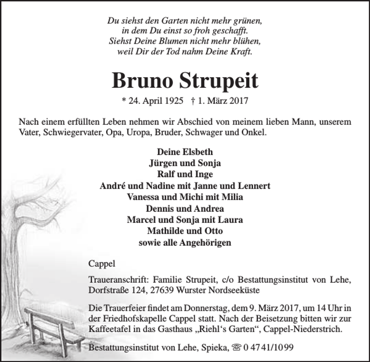 <p>Du siehst den Garten nicht mehr grünen,<br />in dem Du einst so froh geschafft.<br />Siehst Deine Blumen nicht mehr blühen,<br />weil Dir der Tod nahm Deine Kraft.</p><p>Bruno Strupeit<br />* 24. April 1925 † 1. März 2017</p><p>Nach einem erfüllten Leben nehmen wir Abschied von meinem lieben Mann, unserem<br />Vater, Schwiegervater, Opa, Uropa, Bruder, Schwager und Onkel.<br />Deine Elsbeth<br />Jürgen und Sonja<br />Ralf und Inge<br />André und Nadine mit Janne und Lennert<br />Vanessa und Michi mit Milia<br />Dennis und Andrea<br />Marcel und Sonja mit Laura<br />Mathilde und Otto<br />sowie alle Angehörigen<br />Cappel<br />Traueranschrift: Familie Strupeit, c/o Bestattungsinstitut von Lehe,<br />Dorfstraße 124, 27639 Wurster Nordseeküste<br />Die Trauerfeier findet am Donnerstag, dem 9. März 2017, um 14 Uhr in<br />der Friedhofskapelle Cappel statt. Nach der Beisetzung bitten wir zur<br />Kaffeetafel in das Gasthaus „Riehl‘s Garten“, Cappel-Niederstrich.<br />Bestattungsinstitut von Lehe, Spieka,  0 47 41/10 99</p>