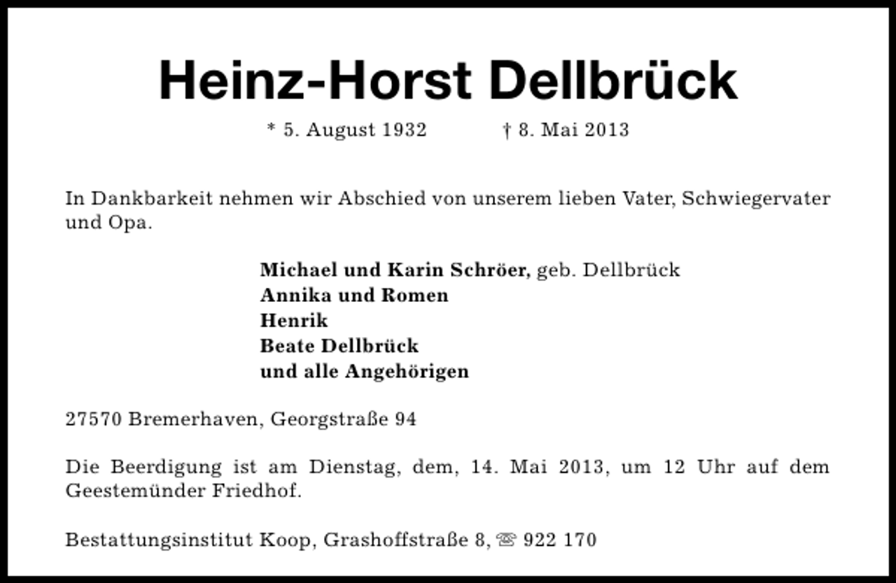 <p>Heinz-Horst Dellbrück<br />* 5. August 1932</p><p>† 8. Mai 2013</p><p>In Dankbarkeit nehmen wir Abschied von unserem lieben Vater, Schwiegervater<br />und Opa.<br />Michael und Karin Schröer, geb. Dellbrück<br />Annika und Romen<br />Henrik<br />Beate Dellbrück<br />und alle Angehörigen<br />27570 Bremerhaven, Georgstraße 94<br />Die Beerdigung ist am Dienstag, dem, 14. Mai 2013, um 12 Uhr auf dem<br />Geestemünder Friedhof.<br />Bestattungsinstitut Koop, Grashoffstraße 8, s 922 170</p>