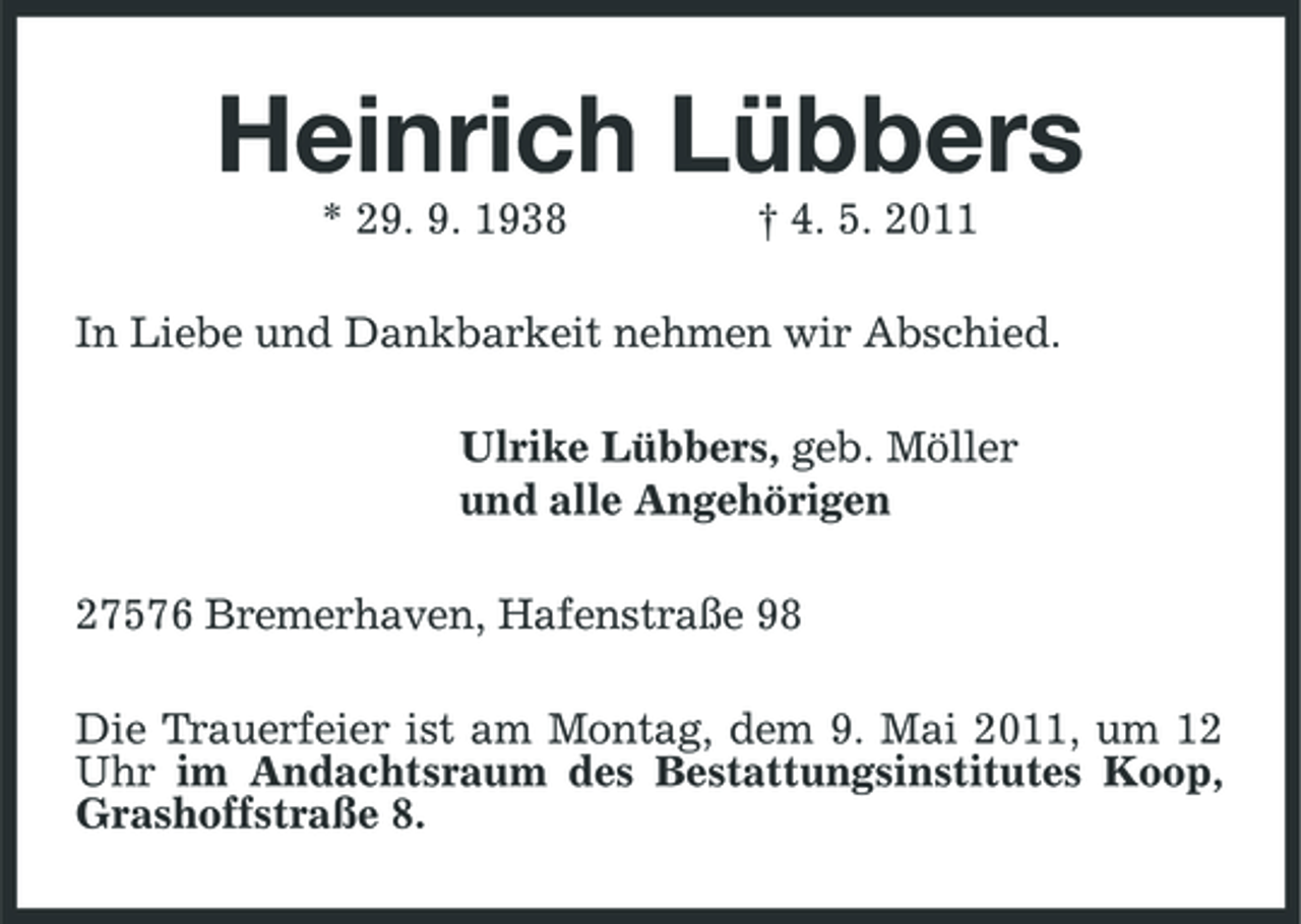 <p>Heinrich Lübbers<br />* 29. 9. 1938 † 4. 5. 2011 In Liebe und Dankbarkeit nehmen wir Abschied. Ulrike Lübbers, geb. Möller und alle Angehörigen 27576 Bremerhaven, Hafenstraße 98 Die Trauerfeier ist am Montag, dem 9. Mai 2011, um 12 Uhr im Andachtsraum des Bestattungsinstitutes Koop, Grashoffstraße 8.</p>