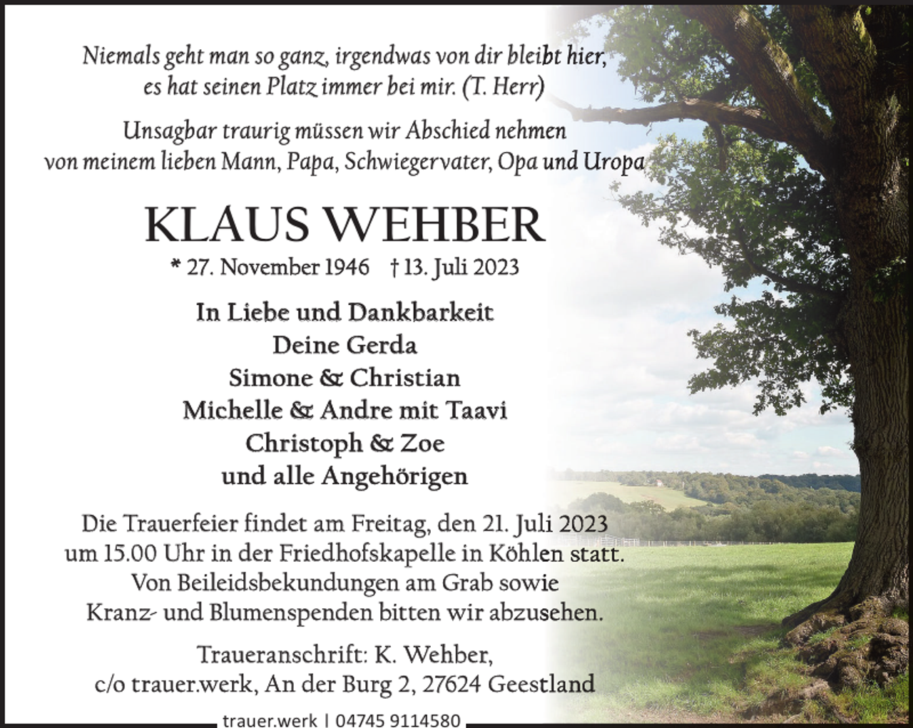 <p>Niemals geht man so ganz, irgendwas von dir blei<br />es hat seinen Platz immer bei mir. (T. Herr))</p><p>Unsagbar traurig müssen wir Abschied nehm<br />m<br />von meinem lieben Mann, Papa, Schwiegervater, Opa</p><p>KLAUS WEHBER<br />R<br />* 27. November 1946 † 13. Juli 2023</p><p>In Liebe und Dankbarkeit<br />Deine Gerda<br />Simone &amp; Christian<br />Michelle &amp; Andre mit Taavi<br />Christoph &amp; Zoe<br />und alle Angehörigen<br />Die Trauerfeier findet am Freitag, den 21. Jul<br />um 15.00 Uhr in der Friedhofskapelle in Köhle<br />Von Beileidsbekundungen am Grab sowi<br />Kranz- und Blumenspenden bitten wir abzus<br />Traueranschrift: K. Wehber,<br />c/o trauer.werk, An der Burg 2, 27624 Geest<br />trauer.werk | 04745 9114580</p>