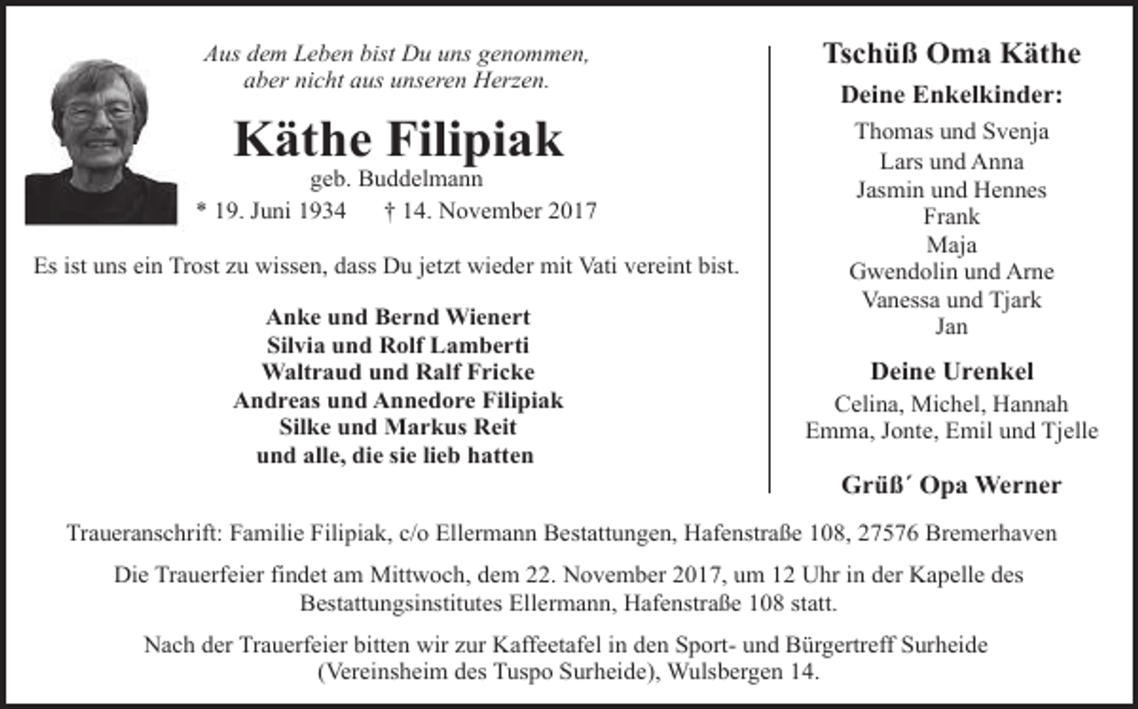 <p>Aus dem Leben bist Du uns genommen,<br />aber nicht aus unseren Herzen.</p>
<p>Tschüß Oma Käthe</p>
<p>Käthe Filipiak</p>
<p>Thomas und Svenja<br />Lars und Anna<br />Jasmin und Hennes<br />Frank<br />Maja<br />Gwendolin und Arne<br />Vanessa und Tjark<br />Jan</p>
<p>geb. Buddelmann<br />* 19. Juni 1934<br />† 14. November 2017<br />Es ist uns ein Trost zu wissen, dass Du jetzt wieder mit Vati vereint bist.<br />Anke und Bernd Wienert<br />Silvia und Rolf Lamberti<br />Waltraud und Ralf Fricke<br />Andreas und Annedore Filipiak<br />Silke und Markus Reit<br />und alle, die sie lieb hatten</p>
<p>Deine Enkelkinder:</p>
<p>Deine Urenkel</p>
<p>Celina, Michel, Hannah<br />Emma, Jonte, Emil und Tjelle</p>
<p>Grüß´ Opa Werner</p>
<p>Traueranschrift: Familie Filipiak, c/o Ellermann Bestattungen, Hafenstraße 108, 27576 Bremerhaven<br />Die Trauerfeier findet am Mittwoch, dem 22. November 2017, um 12 Uhr in der Kapelle des<br />Bestattungsinstitutes Ellermann, Hafenstraße 108 statt.<br />Nach der Trauerfeier bitten wir zur Kaffeetafel in den Sport- und Bürgertreff Surheide<br />(Vereinsheim des Tuspo Surheide), Wulsbergen 14.</p>