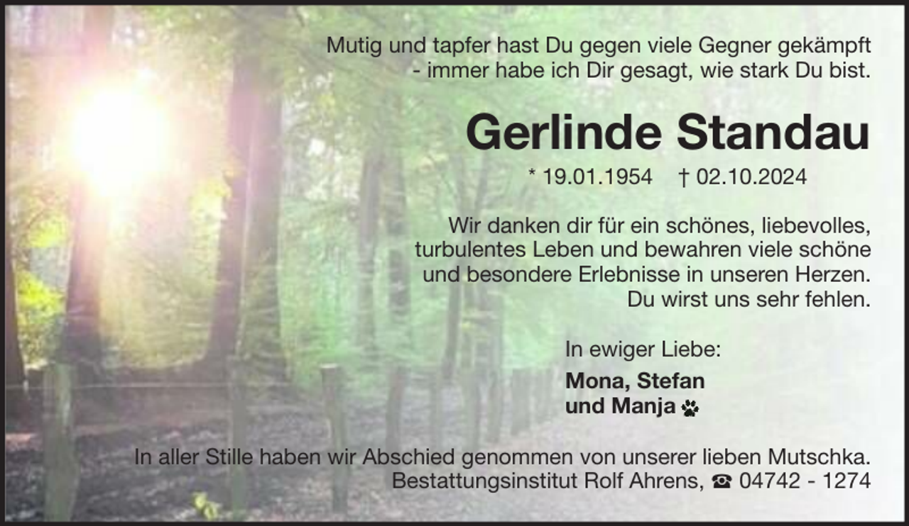<p>Mutig und tapfer hast Du gegen viele Gegner gekämpft<br />- immer habe ich Dir gesagt, wie stark Du bist.</p><p>Gerlinde Standau<br />* 19.01.1954</p><p>† 02.10.2024</p><p>Wir danken dir für ein schönes, liebevolles,<br />turbulentes Leben und bewahren viele schöne<br />und besondere Erlebnisse in unseren Herzen.<br />Du wirst uns sehr fehlen.<br />In ewiger Liebe:<br />Mona, Stefan<br />und Manja<br />In aller Stille haben wir Abschied genommen von unserer lieben Mutschka.<br />Bestattungsinstitut Rolf Ahrens,<br />04742 - 1274</p>