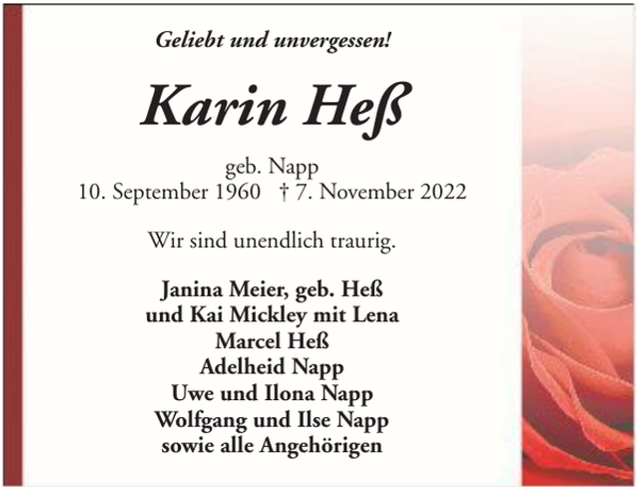 <p>Geliebt und unvergessen!</p><p>Karin Heß<br />geb. Napp<br />10. September 1960 † 7. November 2022<br />Wir sind unendlich traurig.<br />Janina Meier, geb. Heß<br />und Kai Mickley mit Lena<br />Marcel Heß<br />Adelheid Napp<br />Uwe und Ilona Napp<br />Wolfgang und Ilse Napp<br />sowie alle Angehörigen</p>