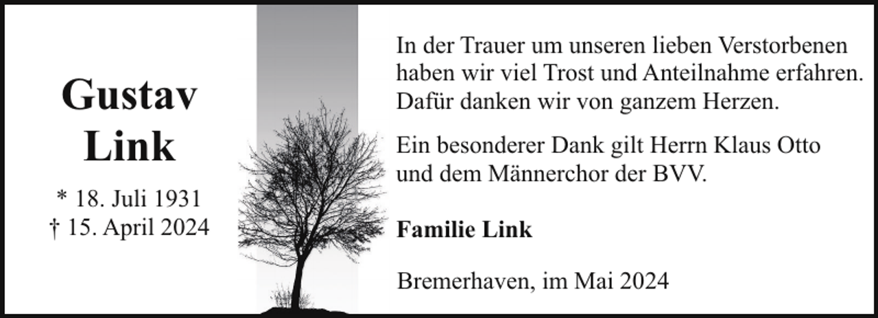 <p>Gustav<br />Link<br />* 18. Juli 1931<br />† 15. April 2024</p><p>In der Trauer um unseren lieben Verstorbenen<br />haben wir viel Trost und Anteilnahme erfahren.<br />Dafür danken wir von ganzem Herzen.<br />Ein besonderer Dank gilt Herrn Klaus Otto<br />und dem Männerchor der BVV.<br />Familie Link<br />Bremerhaven, im Mai 2024</p>