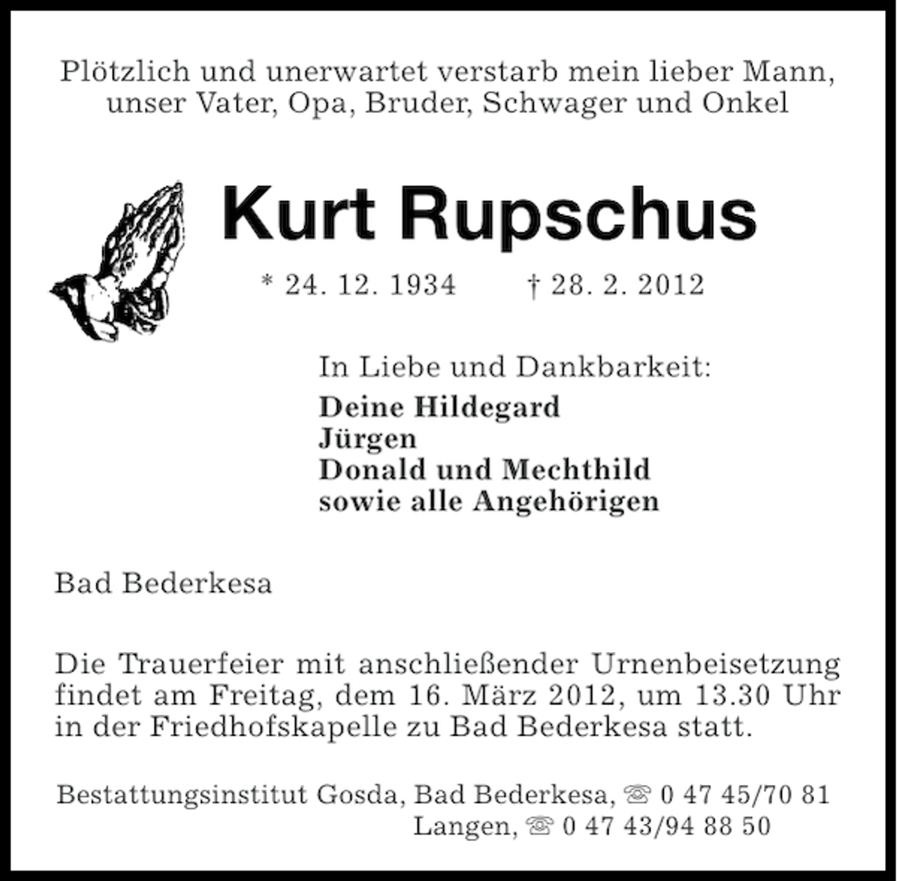 <p>Plötzlich und unerwartet verstarb mein lieber Mann,<br />unser Vater, Opa, Bruder, Schwager und Onkel</p><p>Kurt Rupschus<br />* 24. 12. 1934</p><p>† 28. 2. 2012</p><p>In Liebe und Dankbarkeit:<br />Deine Hildegard<br />Jürgen<br />Donald und Mechthild<br />sowie alle Angehörigen<br />Bad Bederkesa<br />Die Trauerfeier mit anschließender Urnenbeisetzung<br />findet am Freitag, dem 16. März 2012, um 13.30 Uhr<br />in der Friedhofskapelle zu Bad Bederkesa statt.<br />Bestattungsinstitut Gosda, Bad Bederkesa, s 0 47 45/70 81<br />Langen, s 0 47 43/94 88 50</p>