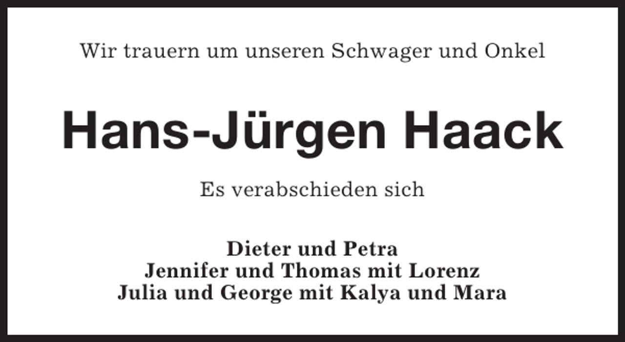 <p>Wir trauern um unseren Schwager und Onkel</p><p>Hans-Jürgen Haack<br />Es verabschieden sich<br />Dieter und Petra<br />Jennifer und Thomas mit Lorenz<br />Julia und George mit Kalya und Mara</p>