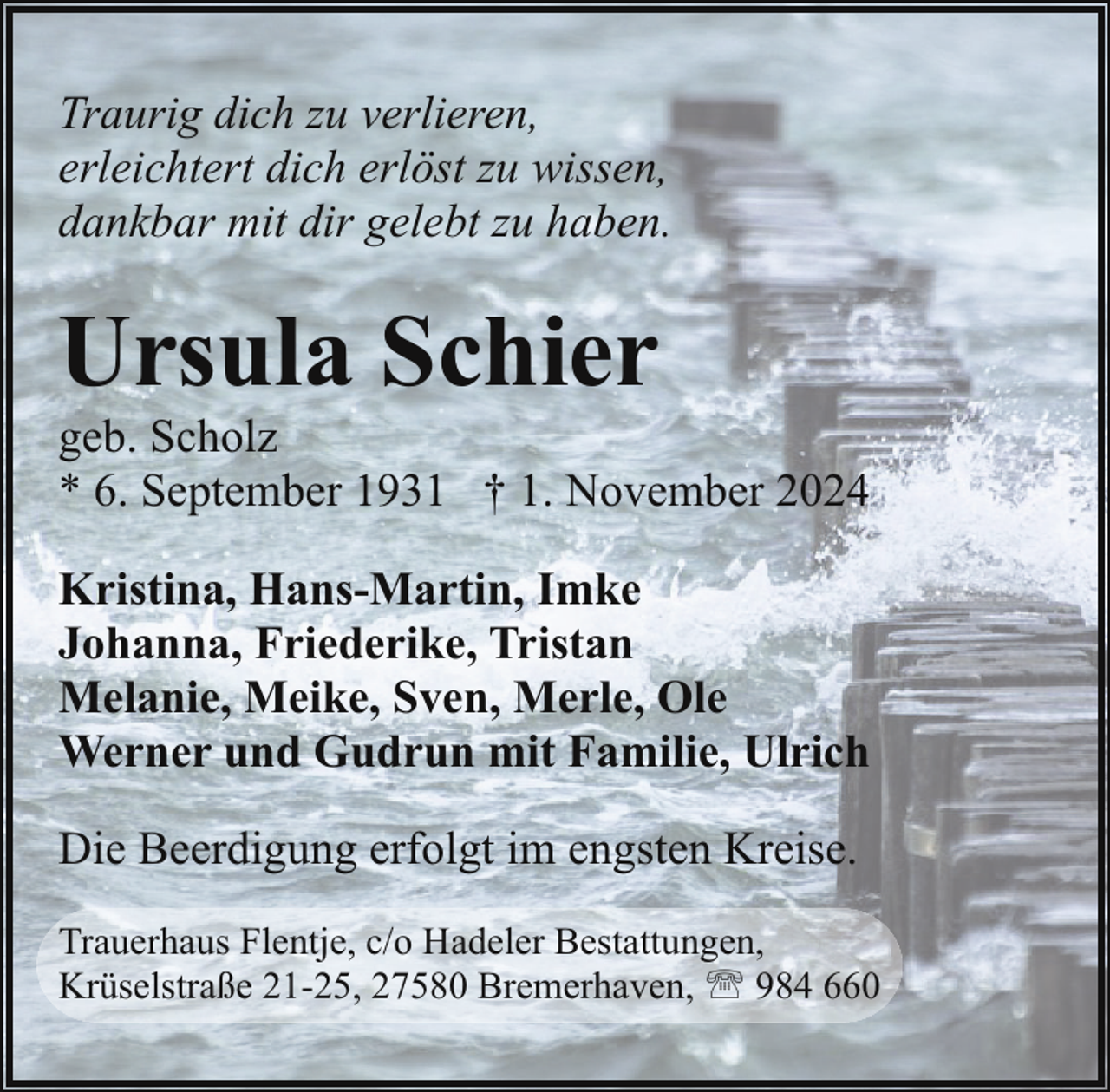 <p>Traurig dich zu verlieren,<br />erleichtert dich erlöst zu wissen,<br />dankbar mit dir gelebt zu haben.</p><p>Ursula Schier</p><p>geb. Scholz<br />* 6. September 1931 † 1. November 2024<br />Kristina, Hans-Martin, Imke<br />Johanna, Friederike, Tristan<br />Melanie, Meike, Sven, Merle, Ole<br />Werner und Gudrun mit Familie, Ulrich<br />Die Beerdigung erfolgt im engsten Kreise.<br />Trauerhaus Flentje, c/o Hadeler Bestattungen,<br />Krüselstraße 21-25, 27580 Bremerhaven, ' 984 660</p>