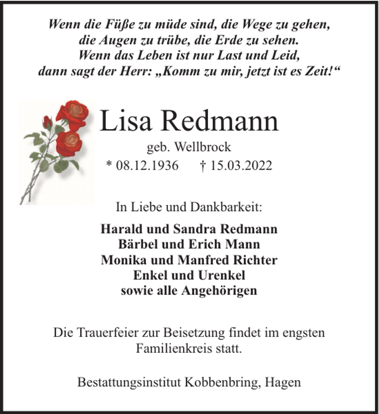 <p>Wenn die Füße zu müde sind, die Wege zu gehen,<br />die Augen zu trübe, die Erde zu sehen.<br />Wenn das Leben ist nur Last und Leid,<br />dann sagt der Herr: „Komm zu mir, jetzt ist es Zeit!“</p><p>Lisa Redmann<br />geb. Wellbrock<br />* 08.12.1936 † 15.03.2022<br />In Liebe und Dankbarkeit:<br />Harald und Sandra Redmann<br />Bärbel und Erich Mann<br />Monika und Manfred Richter<br />Enkel und Urenkel<br />sowie alle Angehörigen<br />Die Trauerfeier zur Beisetzung findet im engsten<br />Familienkreis statt.<br />Bestattungsinstitut Kobbenbring, Hagen</p>