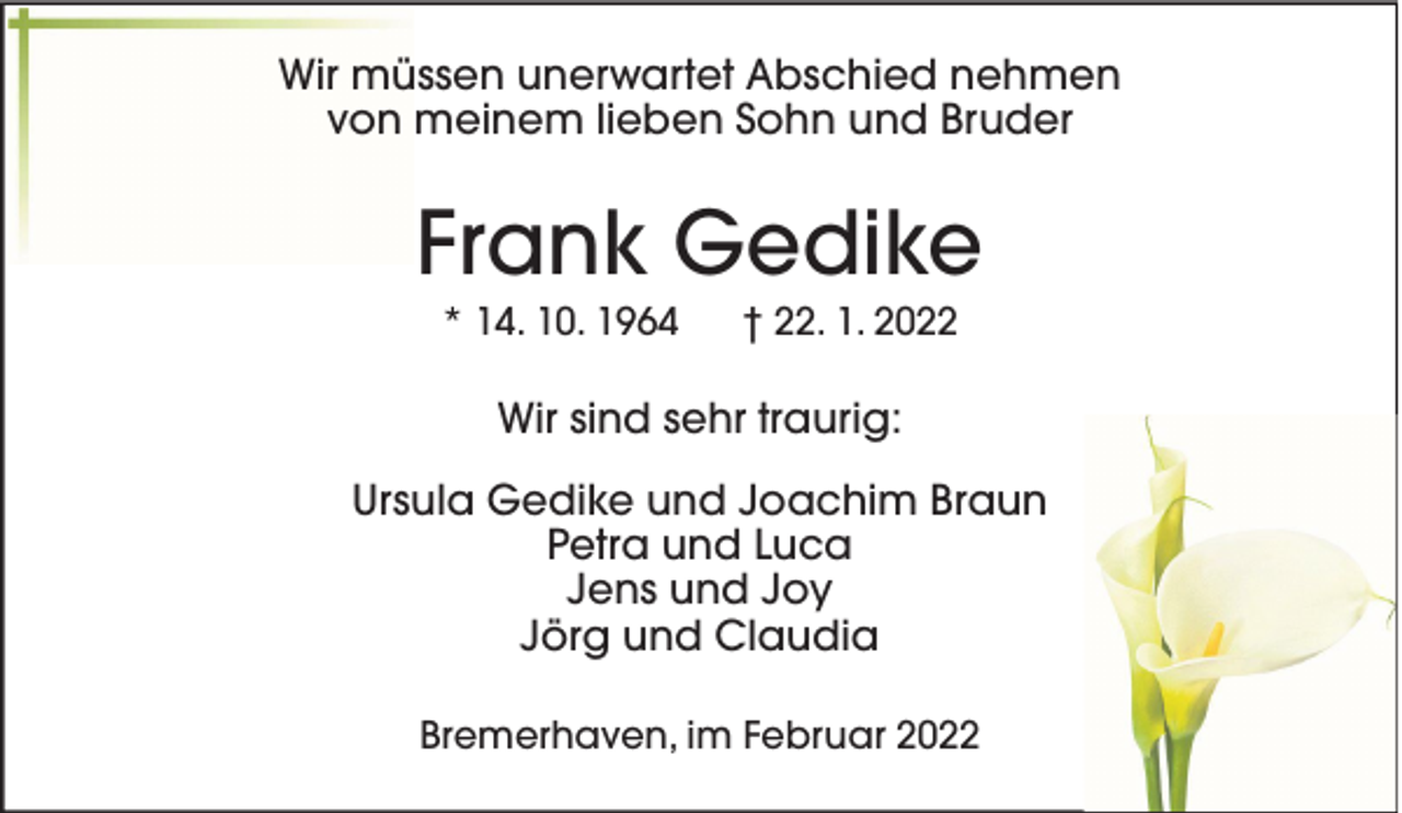 <p>Wir müssen unerwartet Abschied nehmen<br />von meinem lieben Sohn und Bruder</p><p>Frank Gedike<br />* 14. 10. 1964</p><p>† 22. 1. 2022</p><p>Wir sind sehr traurig:<br />Ursula Gedike und Joachim Braun<br />Petra und Luca<br />Jens und Joy<br />Jörg und Claudia<br />Bremerhaven, im Februar 2022</p>