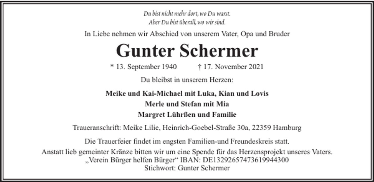 <p>Du bist nicht mehr dort, wo Du warst.<br />Aber Du bist überall, wo wir sind.<br />In Liebe nehmen wir Abschied von unserem Vater, Opa und Bruder</p><p>Gunter Schermer</p><p>* 13. September 1940</p><p>† 17. November 2021</p><p>Du bleibst in unserem Herzen:<br />Meike und Kai-Michael mit Luka, Kian und Lovis<br />Merle und Stefan mit Mia<br />Margret Lührßen und Familie<br />Traueranschrift: Meike Lilie, Heinrich-Goebel-Straße 30a, 22359 Hamburg<br />Die Trauerfeier findet im engsten Familien-und Freundeskreis statt.<br />Anstatt lieb gemeinter Kränze bitten wir um eine Spende für das Herzensprojekt unseres Vaters.<br />„Verein Bürger helfen Bürger“ IBAN: DE13292657473619944300<br />Stichwort: Gunter Schermer</p>