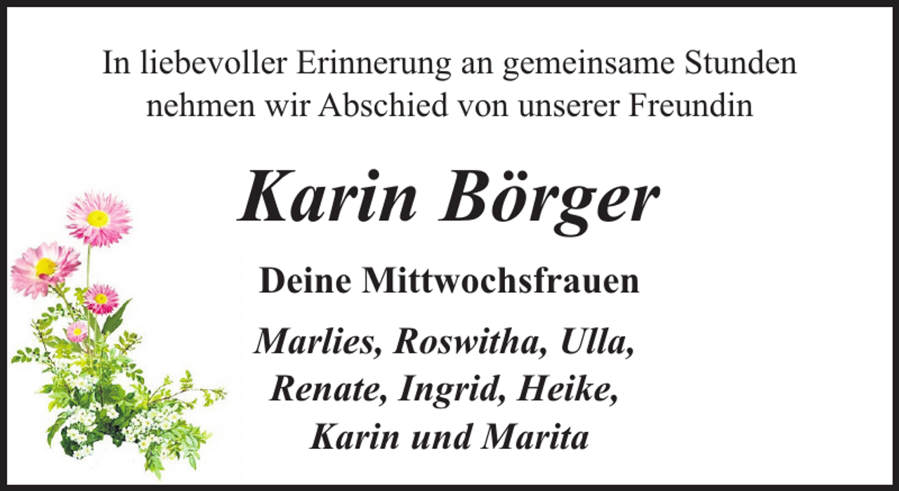 <p>In liebevoller Erinnerung an gemeinsame Stunden<br />nehmen wir Abschied von unserer Freundin</p><p>Karin Börger<br />Deine Mittwochsfrauen<br />Marlies, Roswitha, Ulla,<br />Renate, Ingrid, Heike,<br />Karin und Marita</p>