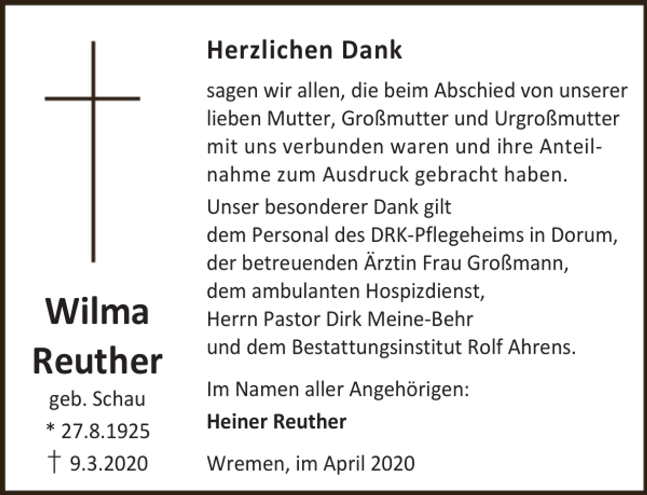 <p>Herzlichen Dank</p><p>Wilma<br />Reuther<br />geb. Schau<br />* 27.8.1925<br />† 9.3.2020</p><p>sagen wir allen, die beim Abschied von unserer<br />lieben Mutter, Großmutter und Urgroßmutter<br />mit uns verbunden waren und ihre Anteilnahme zum Ausdruck gebracht haben.<br />Unser besonderer Dank gilt<br />dem Personal des DRK-Pflegeheims in Dorum,<br />der betreuenden Ärztin Frau Großmann,<br />dem ambulanten Hospizdienst,<br />Herrn Pastor Dirk Meine-Behr<br />und dem Bestattungsinstitut Rolf Ahrens.<br />Im Namen aller Angehörigen:<br />Heiner Reuther<br />Wremen, im April 2020</p>