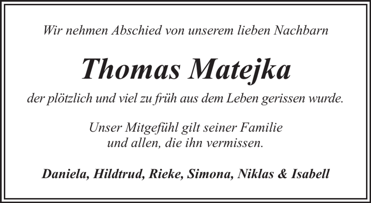 <p>Wir nehmen Abschied von unserem lieben Nachbarn</p><p>Thomas Matejka<br />der plötzlich und viel zu früh aus dem Leben gerissen wurde.<br />Unser Mitgefühl gilt seiner Familie<br />und allen, die ihn vermissen.<br />Daniela, Hildtrud, Rieke, Simona, Niklas &amp; Isabell</p>