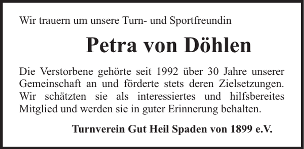<p>Wir trauern um unsere Turn- und Sportfreundin</p><p>Petra von Döhlen<br />Die Verstorbene gehörte seit 1992 über 30 Jahre unserer<br />Gemeinschaft an und förderte stets deren Zielsetzungen.<br />Wir schätzten sie als interessiertes und hilfsbereites<br />Mitglied und werden sie in guter Erinnerung behalten.<br />Turnverein Gut Heil Spaden von 1899 e.V.</p>