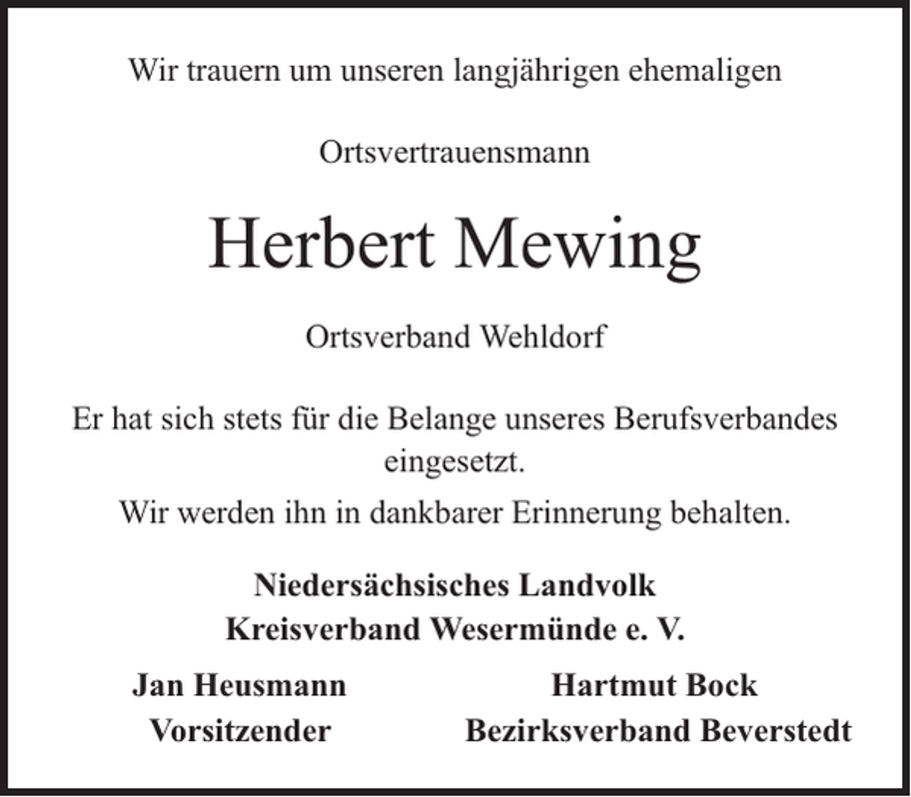 <p>Wir trauern um unseren langjährigen ehemaligen<br />Ortsvertrauensmann</p><p>Herbert Mewing<br />Ortsverband Wehldorf<br />Er hat sich stets für die Belange unseres Berufsverbandes<br />eingesetzt.<br />Wir werden ihn in dankbarer Erinnerung behalten.<br />Niedersächsisches Landvolk<br />Kreisverband Wesermünde e. V.<br />Jan Heusmann<br />Vorsitzender</p><p>Hartmut Bock<br />Bezirksverband Beverstedt</p>