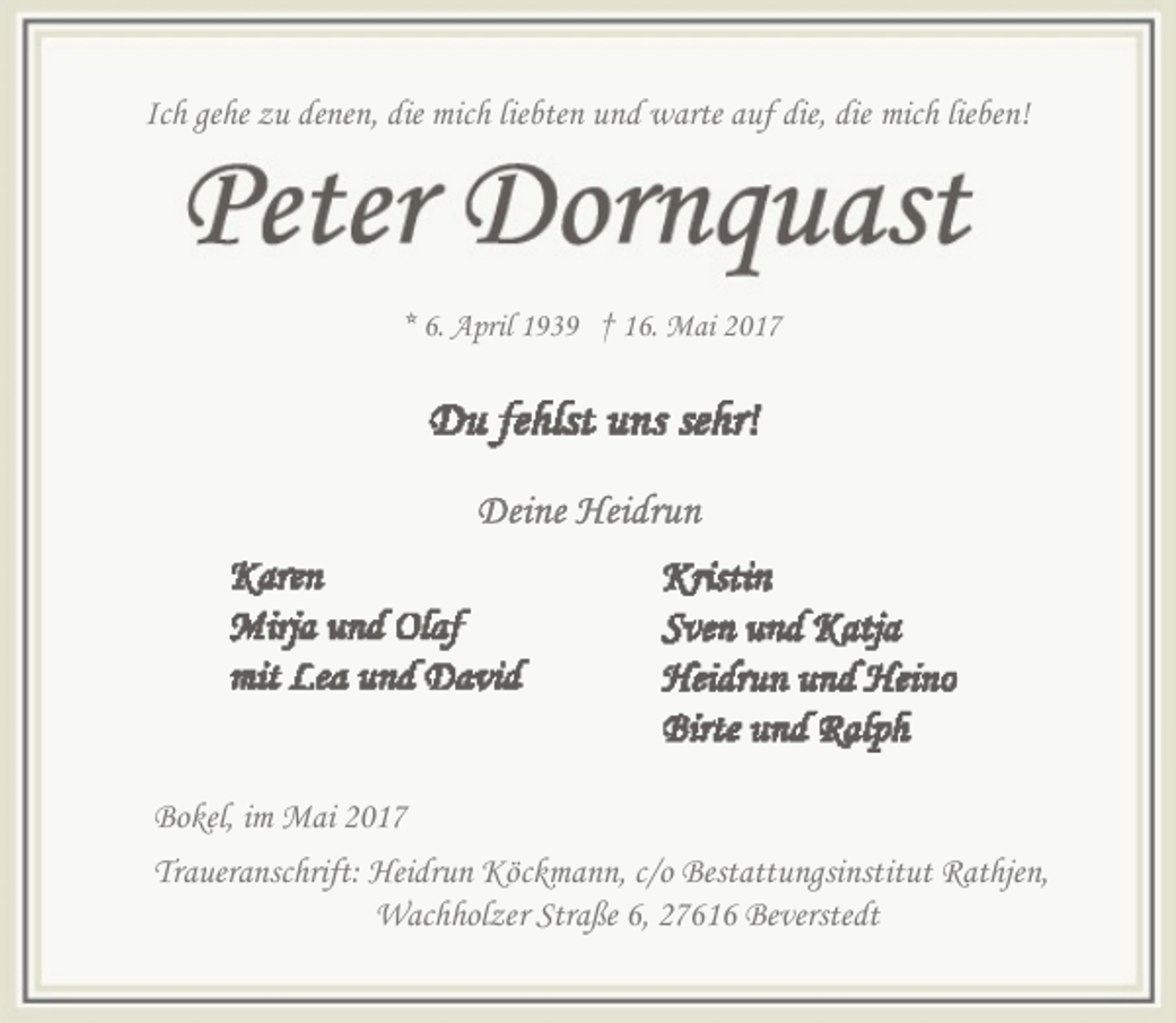<p>Ich gehe zu denen, die mich liebten und warte auf die, die mich lieben!</p><p>* 6. April 1939 † 16. Mai 2017</p><p>Bokel, im Mai 2017<br />Traueranschrift: Heidrun Köckmann, c/o Bestattungsinstitut Rathjen,<br />Wachholzer Straße 6, 27616 Beverstedt</p>