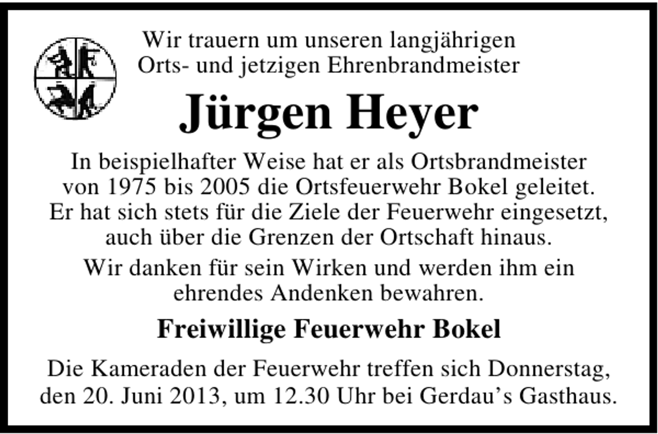 <p>Wir trauern um unseren langjährigen<br />Orts- und jetzigen Ehrenbrandmeister</p><p>Jürgen Heyer</p><p>In beispielhafter Weise hat er als Ortsbrandmeister<br />von 1975 bis 2005 die Ortsfeuerwehr Bokel geleitet.<br />Er hat sich stets für die Ziele der Feuerwehr eingesetzt,<br />auch über die Grenzen der Ortschaft hinaus.<br />Wir danken für sein Wirken und werden ihm ein<br />ehrendes Andenken bewahren.</p><p>Freiwillige Feuerwehr Bokel<br />Die Kameraden der Feuerwehr treffen sich Donnerstag,<br />den 20. Juni 2013, um 12.30 Uhr bei Gerdau’s Gasthaus.</p>