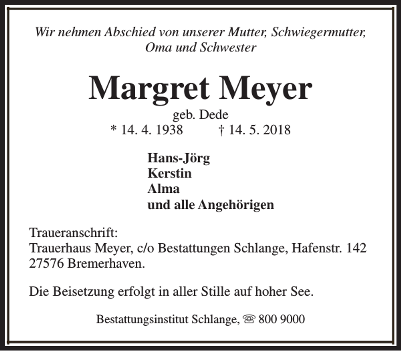 <p>Wir nehmen Abschied von unserer Mutter, Schwiegermutter,<br />Oma und Schwester</p><p>Margret Meyer<br />geb. Dede<br />* 14. 4. 1938<br />† 14. 5. 2018<br />Hans-Jörg<br />Kerstin<br />Alma<br />und alle Angehörigen<br />Traueranschrift:<br />Trauerhaus Meyer, c/o Bestattungen Schlange, Hafenstr. 147576 Bremerhaven.<br />Die Beisetzung erfolgt in aller Stille auf hoher See.<br />Bestattungsinstitut Schlange, s 800 9000</p>