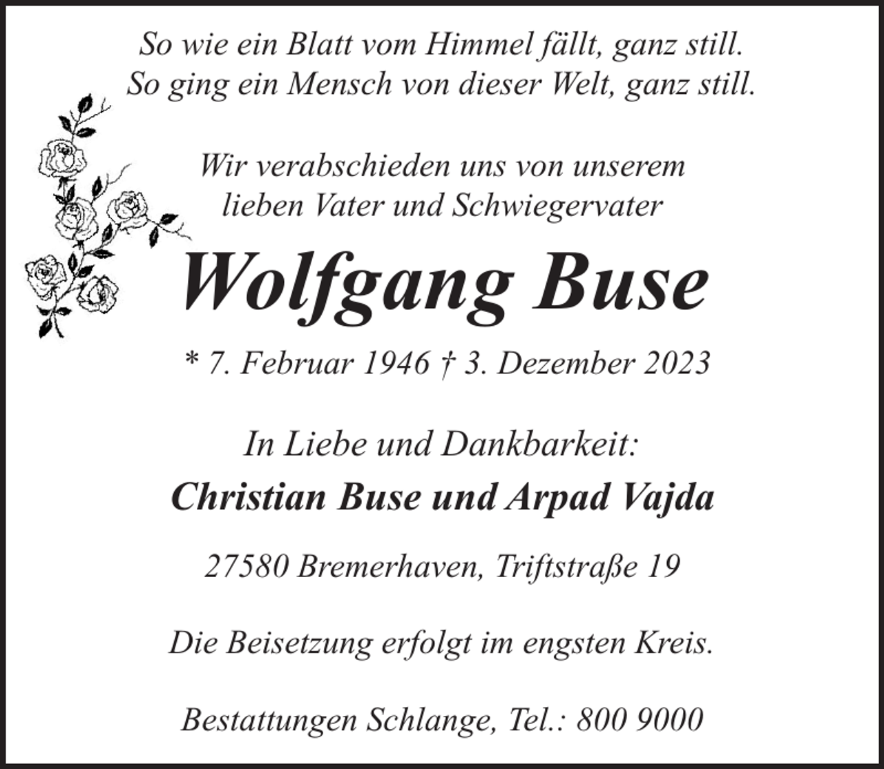 <p>So wie ein Blatt vom Himmel fällt, ganz still.<br />So ging ein Mensch von dieser Welt, ganz still.<br />Wir verabschieden uns von unserem<br />lieben Vater und Schwiegervater</p><p>Wolfgang Buse<br />* 7. Februar 1946 † 3. Dezember 2023</p><p>In Liebe und Dankbarkeit:</p><p>Christian Buse und Arpad Vajda<br />27580 Bremerhaven, Triftstraße 19<br />Die Beisetzung erfolgt im engsten Kreis.<br />Bestattungen Schlange, Tel.: 800 9000</p>