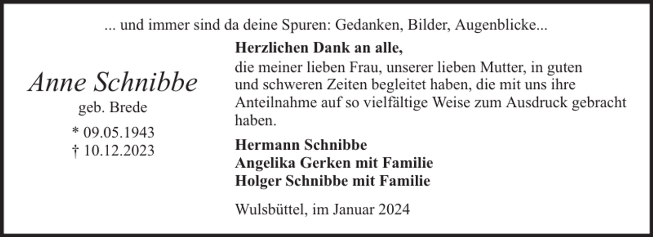 <p>... und immer sind da deine Spuren: Gedanken, Bilder, Augenblicke...<br />Herzlichen Dank an alle,<br />die meiner lieben Frau, unserer lieben Mutter, in guten<br />und schweren Zeiten begleitet haben, die mit uns ihre<br />Anteilnahme auf so vielfältige Weise zum Ausdruck gebracht<br />geb. Brede<br />haben.<br />* 09.05.1943<br />Hermann Schnibbe<br />† 10.12.2023<br />Angelika Gerken mit Familie<br />Holger Schnibbe mit Familie</p><p>Anne Schnibbe</p><p>Wulsbüttel, im Januar 2024</p>