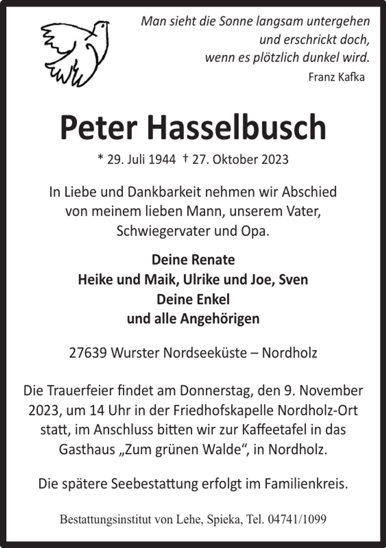 <p>Man sieht die Sonne langsam untergehen<br />und erschrickt doch,<br />wenn es plötzlich dunkel wird.<br />Franz Kafka</p><p>Peter Hasselbusch<br />* 29. Juli 1944 † 27. Oktober 2023</p><p>In Liebe und Dankbarkeit nehmen wir Abschied<br />von meinem lieben Mann, unserem Vater,<br />Schwiegervater und Opa.<br />Deine Renate<br />Heike und Maik, Ulrike und Joe, Sven<br />Deine Enkel<br />und alle Angehörigen<br />27639 Wurster Nordseeküste – Nordholz<br />Die Trauerfeier ﬁndet am Donnerstag, den 9. November<br />2023, um 14 Uhr in der Friedhofskapelle Nordholz-Ort<br />statt, im Anschluss bitten wir zur Kaﬀeetafel in das<br />Gasthaus „Zum grünen Walde“, in Nordholz.<br />Die spätere Seebestattung erfolgt im Familienkreis.<br />Bestattungsinstitut von Lehe, Spieka, Tel. 04741/1099</p>