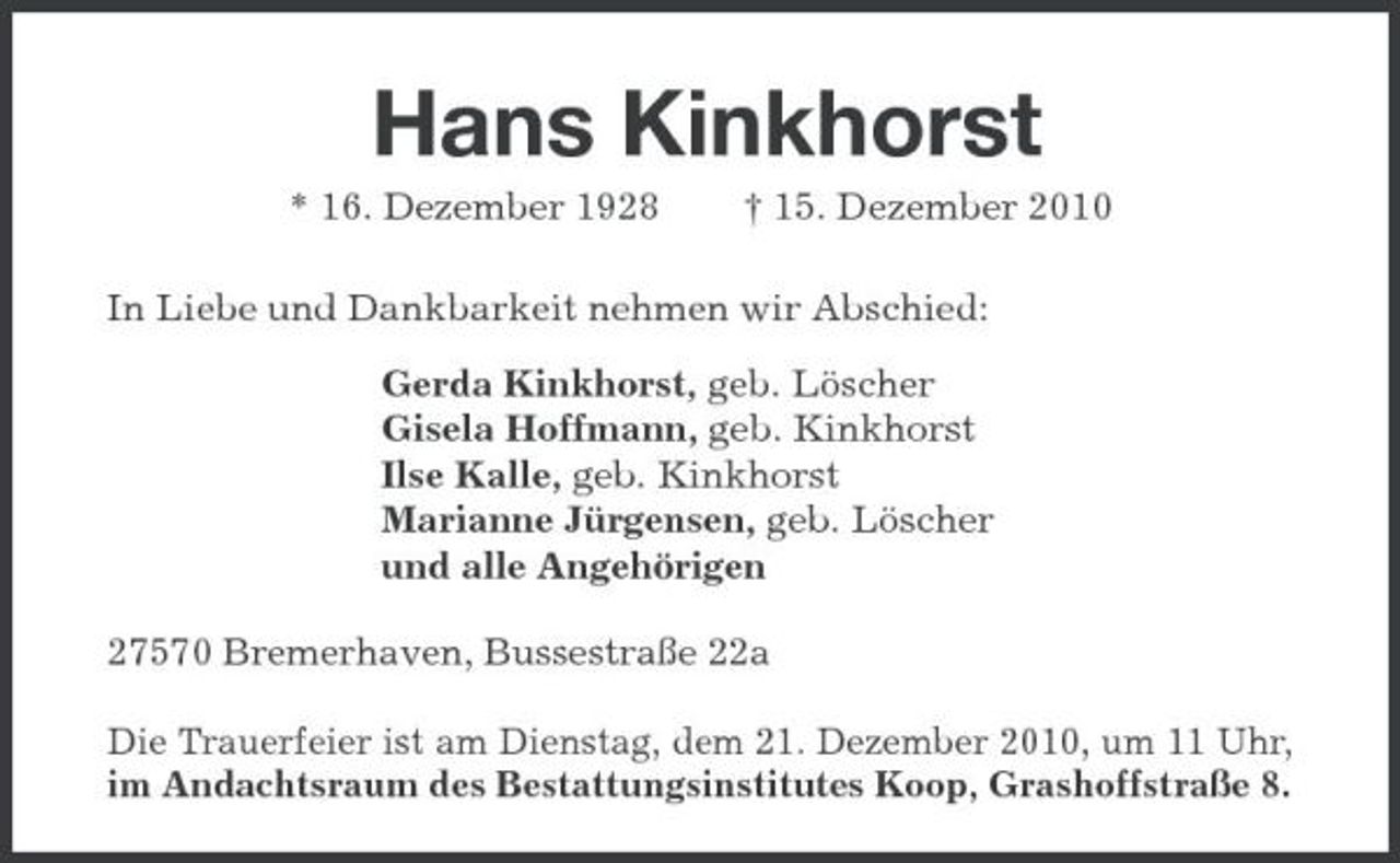 <p>Hans Kinkhorst<br />* 16. Dezember 1928 † 15. Dezember 2010 In Liebe und Dankbarkeit nehmen wir Abschied: Gerda Kinkhorst, geb. Löscher Gisela Hoffmann, geb. Kinkhorst Ilse Kalle, geb. Kinkhorst Marianne Jürgensen, geb. Löscher und alle Angehörigen 27570 Bremerhaven, Bussestraße 22a Die Trauerfeier ist am Dienstag, dem 21. Dezember 2010, um 11 Uhr, im Andachtsraum des Bestattungsinstitutes Koop, Grashoffstraße 8.</p>