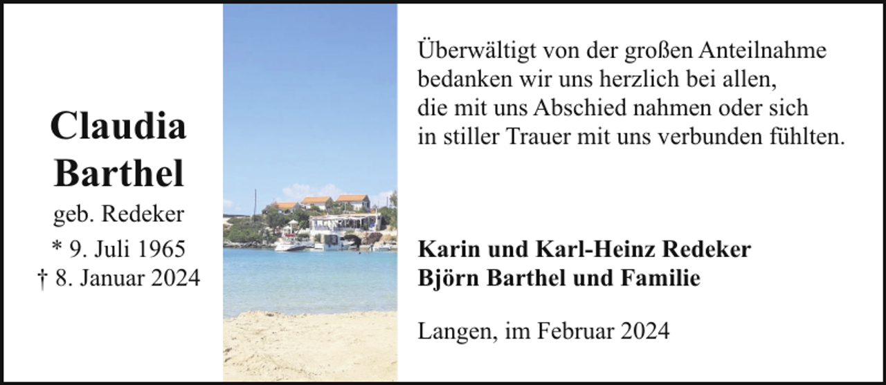 <p>Claudia<br />Barthel</p><p>geb. Redeker<br />* 9. Juli 1965<br />† 8. Januar 2024</p><p>Überwältigt von der großen Anteilnahme<br />bedanken wir uns herzlich bei allen,<br />die mit uns Abschied nahmen oder sich<br />in stiller Trauer mit uns verbunden fühlten.</p><p>Karin und Karl-Heinz Redeker<br />Björn Barthel und Familie<br />Langen, im Februar 2024</p>
