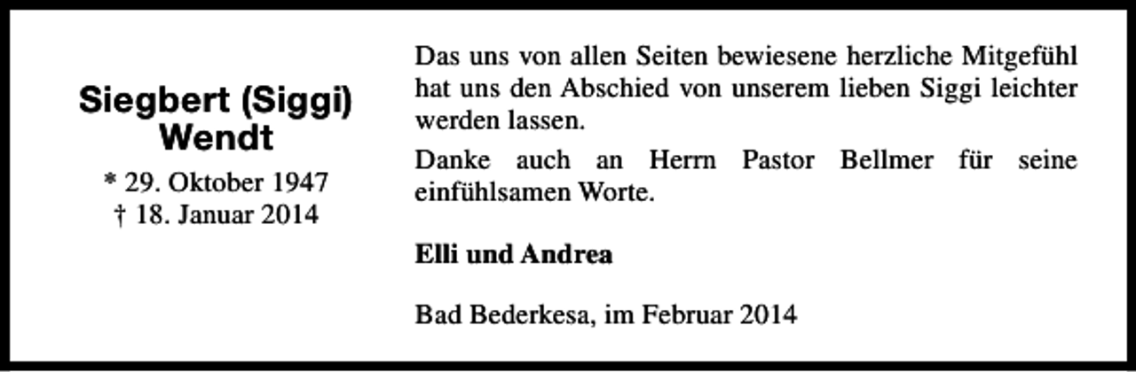 <p>Siegbert (Siggi)<br />Wendt<br />* 29. Oktober 1947<br />† 18. Januar 2014</p><p>Das uns von allen Seiten bewiesene herzliche Mitgefühl<br />hat uns den Abschied von unserem lieben Siggi leichter<br />werden lassen.<br />Danke auch an Herrn Pastor Bellmer für seine<br />einfühlsamen Worte.<br />Elli und Andrea<br />Bad Bederkesa, im Februar 2014</p>