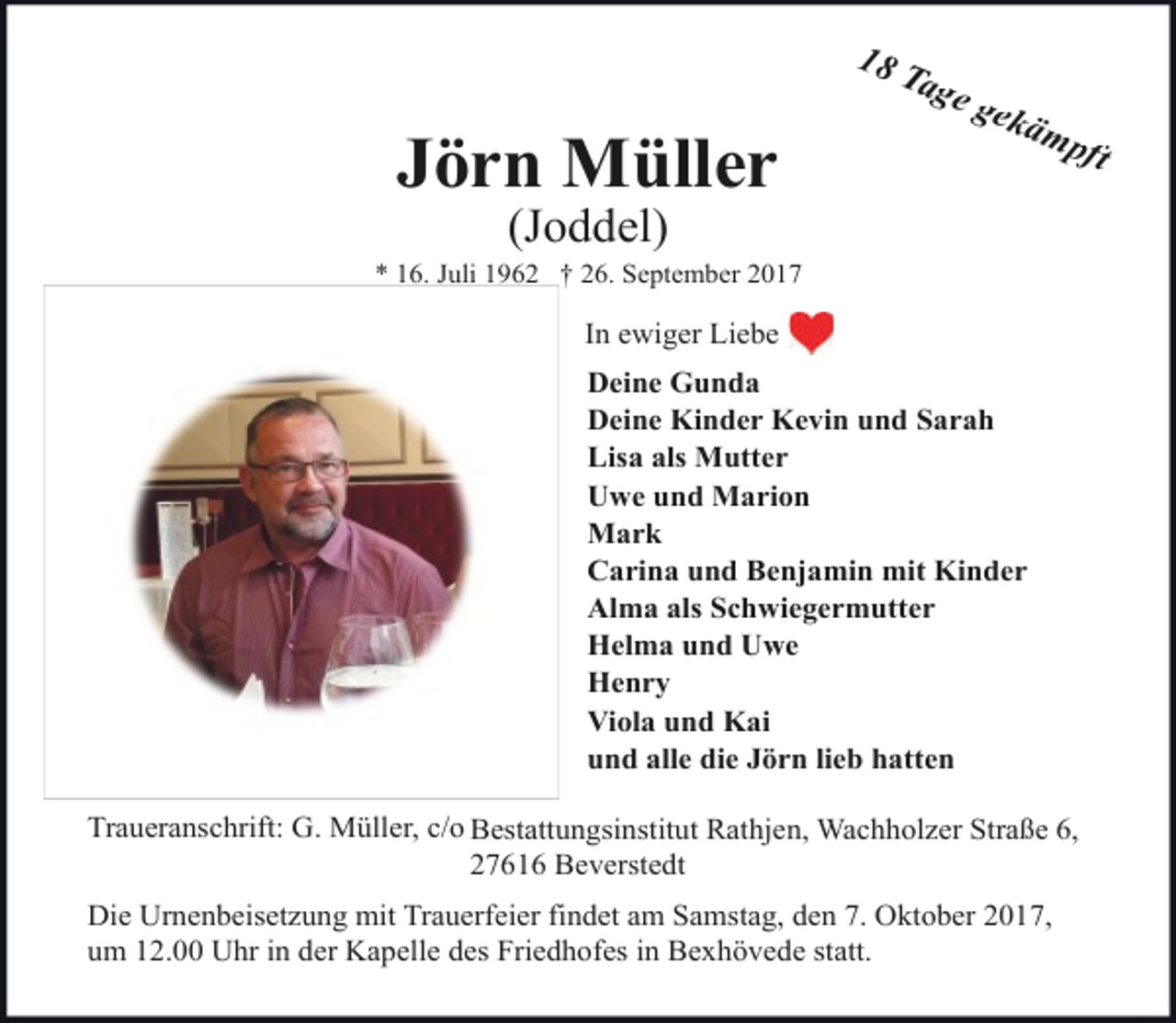 <p>Jörn Müller</p><p>18 T<br />age<br />gek<br />ämp<br />ft</p><p>(Joddel)</p><p>* 16. Juli 1962 † 26. September 2017</p><p>In ewiger Liebe<br />Deine Gunda<br />Deine Kinder Kevin und Sarah<br />Lisa als Mutter<br />Uwe und Marion<br />Mark<br />Carina und Benjamin mit Kinder<br />Alma als Schwiegermutter<br />Helma und Uwe<br />Henry<br />Viola und Kai<br />und alle die Jörn lieb hatten<br />Traueranschrift: G. Müller, c/o Bestattungsinstitut Rathjen, Wachholzer Straße 6,<br />27616 Beverstedt<br />Die Urnenbeisetzung mit Trauerfeier findet am Samstag, den 7. Oktober 2017,<br />um 12.00 Uhr in der Kapelle des Friedhofes in Bexhövede statt.</p>