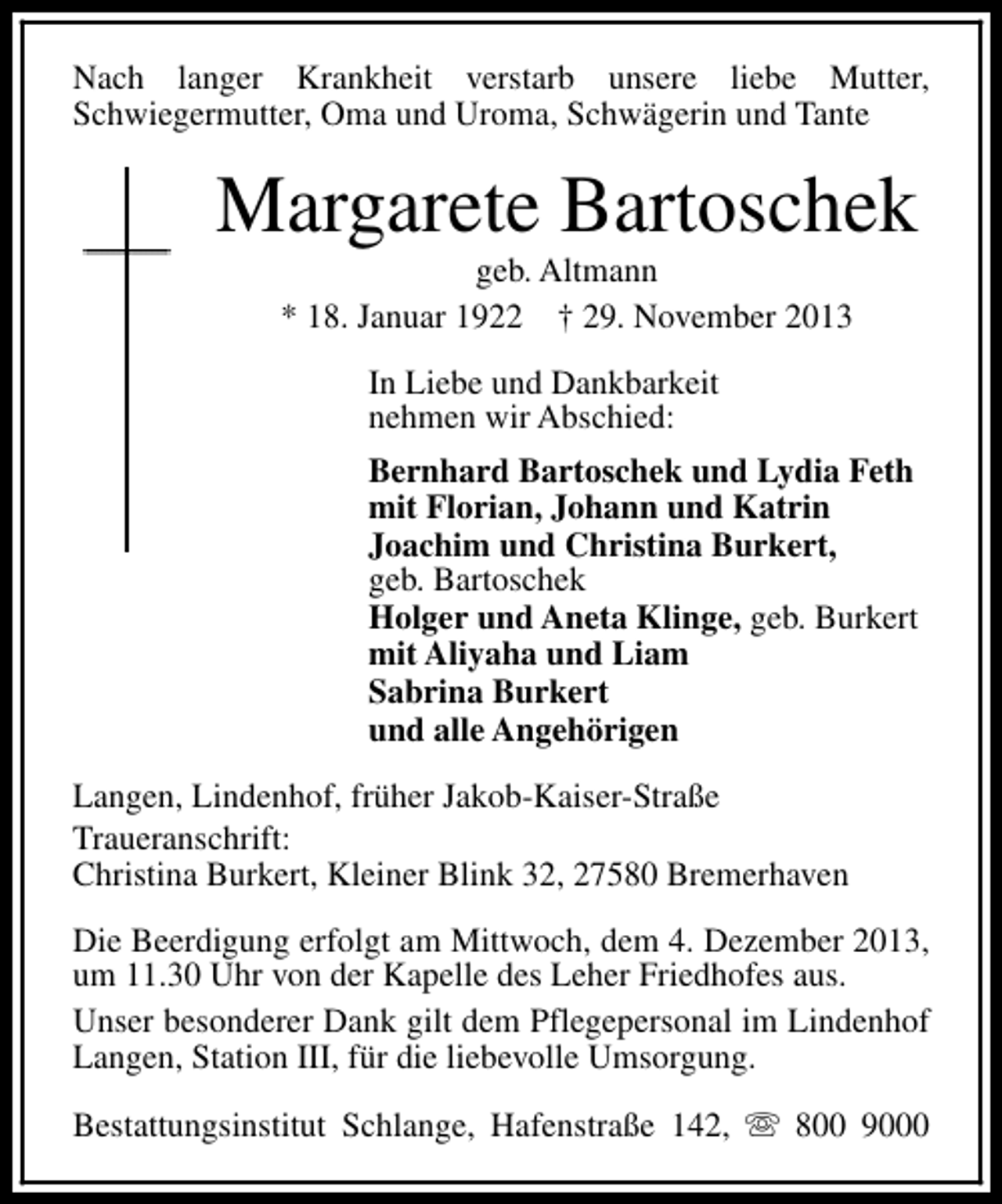 <p>Nach langer Krankheit verstarb unsere liebe Mutter,<br />Schwiegermutter, Oma und Uroma, Schwägerin und Tante</p><p>Margarete Bartoschek<br />geb. Altmann<br />* 18. Januar 1922 † 29. November 2013<br />In Liebe und Dankbarkeit<br />nehmen wir Abschied:<br />Bernhard Bartoschek und Lydia Feth<br />mit Florian, Johann und Katrin<br />Joachim und Christina Burkert,<br />geb. Bartoschek<br />Holger und Aneta Klinge, geb. Burkert<br />mit Aliyaha und Liam<br />Sabrina Burkert<br />und alle Angehörigen<br />Langen, Lindenhof, früher Jakob-Kaiser-Straße<br />Traueranschrift:<br />Christina Burkert, Kleiner Blink 32, 27580 Bremerhaven<br />Die Beerdigung erfolgt am Mittwoch, dem 4. Dezember 2013,<br />um 11.30 Uhr von der Kapelle des Leher Friedhofes aus.<br />Unser besonderer Dank gilt dem Pflegepersonal im Lindenhof<br />Langen, Station III, für die liebevolle Umsorgung.<br />Bestattungsinstitut Schlange, Hafenstraße 142, s 800 9000</p>